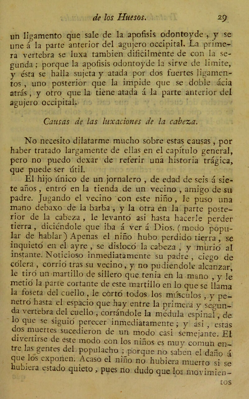 un ligamento que sale de la apofisis odontoyde , y se une a la parte anterior del agujero occipital. La prime- ra vertebra se luxa tambien dificilmente de con la se- gunda ; porque la apofisis odontoyde la sirve de limite, y esta se halla sujeta y atada por dos fuertes ligamen- tos , uno posterior que la impide que se doble acia arras, y otro que la tiene atada a la parte anterior del agujero occipital. Causas de las luxaciones de la cabeza. No necesito dilatarme mucho sobre estas causas, por haber tratado largamente de ellas en el capitulo general, pero no puedo dexar de reterir una historia tragica, que puede ser util. El hijo tinico de un jornalero , de edad de seis a sie- te anos, entro en la tienda de un vecino , amigo de su padre. Jugando el vecino con este nino, le puso una mano debaxo de la barba , y la otra en la parte poste- rior de la cabeza , le levanto asi hasta hacerle perder tierra , diciendole que iba a ver a Dios. (mcdo popu- lar de hablar) Apenas el nino hubo perdido tierra , se inquieto en el ayre , se disloco la cabeza , y murid al instante. Noticioso inmediatamente su padre , ciego de colera , corrio tras su vecino, y no pudiendole alcanzar, le tiro un martillo de sillero que tenia en la mano , y le metio la parte cortante de este martillo en lo que se llama la foseta del cuello , le corto todos los miisculos , y pe- netro hasta el espacio que hay entre la primera y segun- da vertebra del cuello , cortandole la medula espinal, de lo que se siguio perecer inmediatamente ; y asi , estas dos muertes sucedieron de un modo casi semejante. El ivcrtnse de este modo con los ninos es muy comun en- tre las gentes del populacho ; porque no saben el dano a que los exponen. Acaso el nino no hubiera muerto si se luuiera estado quteto , pues no dudo que los movimien- tos
