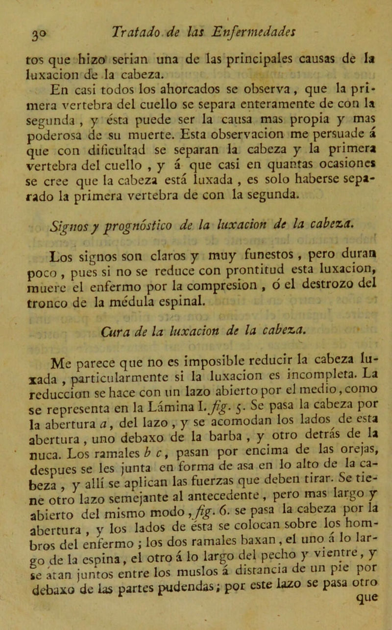 tos que hizo serian una de las principales causas de la luxacion de la cabeza. En casi todos los ahorcados se observa, que la pri- mera vertebra del cuello se separa enteramente de con la segunda , y esta puede ser la causa mas propia y mas poderosa de su muerte. Esta observacion me persuade a que con dificultad se separan la cabeza y la primera vertebra del cuello , y a que casi en quantas ocasiones se cree que la cabeza esta luxada , es solo haberse sepa- rado la primera vertebra de con la segunda. Signos y prognostico de la luxacion de la cabeza. Los signos son claros y muy funestos, pero duran poco , pues si no se reduce con prontitud esta luxacion, muere el enfermo por la compresion , o el destrozo del tronco de la medula espinal. Cura de la luxacion de la cabeza. Me parece que no es imposible reducir la cabeza lu- xada , particularmente si la luxacion es incompleta. La reduccion sehace con un lazo abiertopor el medio,como se representa en la Lamina I. jig. 5. Se pasa la cabeza por la abertura a, del lazo , y se acomodan los lados deesta abertura , uno debaxo de la barba , y otro detras de la nuca. Los ramales b c, pasan por encima de las orejas, desnues se les junta en forma de asa en lo alto de la ca- beza y alii se aplican las fuerzas que deben tirar. Se tie- ne otro lazo semejante al antecedente , pero mas largo y abierto del mismo modo ,fig. 6. se pasa la cabeza por la abertura , v los lados de esta se colocan sobre los hom- bros del enfermo ; los dos ramales baxan, el uno a lo lar- go de la espina, el otro a lo largo del pecho y vientre, y se aran juntos entre los muslos a distance de un pie por debaxo de las partes pudendas; por este lazo se pasa otro