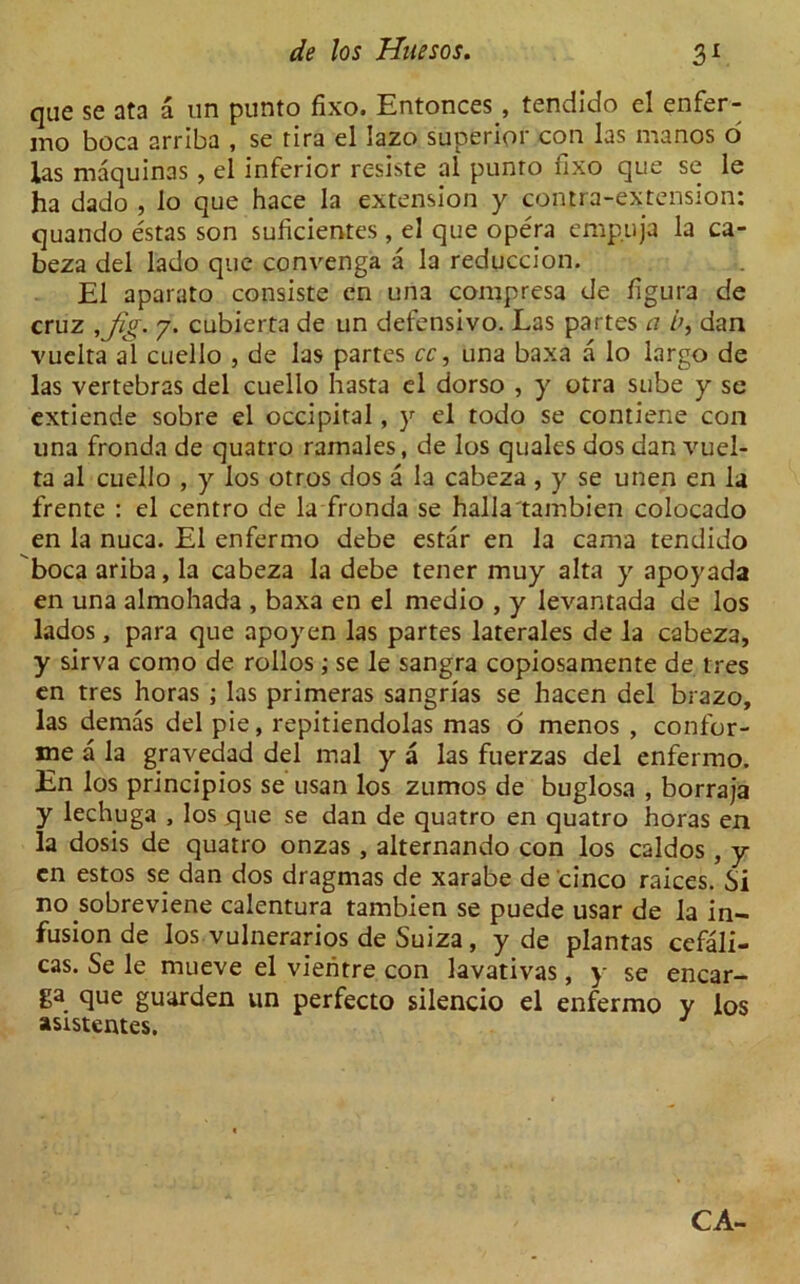 que se ata a un punto fixo. Entonces , tendido el enfer- mo boca arriba , se rira el lazo superior con las manos d las maquinas , el inferior resiste al punro fixo que se le ha dado , lo que hace la extension y contra-extension: quando estas son suficientes , el que opera emp.uja la ca- beza del lado que convenga a la reduccion. El aparato consiste en una compresa de figura de cruz ,Jig. 7. cubierta de un defensivo. Las partes a hi dan vuelta al cuello , de las partes cc, una baxa a lo largo de las vertebras del cuello hasta el dorso , y otra sube y se extiende sobre el occipital, y el todo se contiene con una fronda de quatro ramales, de los quales dos dan vuel- ta al cuello , y los otros dos a la cabeza, y se unen en la frente : el centro de la fronda se halla'tambien colocado en la nuca. El enfermo debe estar en la cama tendido boca ariba, la cabeza la debe tener muy alta y apoyada en una almohada , baxa en el medio , y levantada de los lados, para que apoyen las partes laterales de la cabeza, y sirva como de rollos; se le sangra copiosamente de ires en tres horas ; las primeras sangrias se hacen del brazo, las demas del pie, repitiendolas mas o menos , confer- ee a la gravedad del mal y a las fuerzas del enfermo. En los principios se usan los zumos de buglosa , borraja y lechuga , los que se dan de quatro en quatro horas en la dosis de quatro onzas , alternando con los caldos , y en estos se dan dos dragmas de xarabe de cinco raices. Si no.sobreviene calentura tambien se puede usar de la in- fusion de los vulnerarios de Suiza, y de plantas cefali- cas. Se le mueve el vieritre con lavativas, y se encar- ga que guarden un perfecto silencio el enfermo y los asistentes. CA-