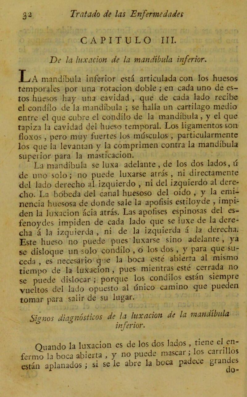 CAPITULO III. De la luxation de la mandibula inferior. T;A mandibula inferior esta articulada con los huesos femporales por una rotacion doble ; en cada uno de es- tos huesos hay una cavidad , que de cada lado recibe el condilo de la mandibula ; se halla un cartilago medio entre el que cubre el condilo de la mandibula , y el que tapiza la cavidad del hueso temporal. Los ligamentos son floxos , pero muy fuertes los musculos , particularmente los que la levantan y la comprimen contra la mandibula superior para la masticacion. La mandibula se luxa adelante , de los dos lados, u de uno solo; no puede luxarse atras, ni directamente del lado derecho al izquierdo , ni del izquierdo al dere- cho. La bobeda del canal huesoso del oido , y la enh- nencia huesosa de donde sale la apofisis estiloyde , impi- den la luxacion acia atras. Las apofises espinosas del es- fenoydes impiden de cada lado que se luxe de la dere- cha a la izquierda , ni de la izquierda a la derecha. Este hueso no puede pues luxarse sino adelante , ya se disloque un solo condilo , 6 los dos ,y para que su- ceda , es necesario qee la boca este abierta al nusmo tiempo de la luxacion , pues mientras este cerrada no se puede dislocar ; porque los condilos estan siempre vueltos del lado opuesto al unico camino que pueden tomar para saiir de su lugar. Sionos diagnostics de la luxation de la mandibula inferior. Quando la luxacion fermo la boca abierta , estan aplanados ; si se es de los dos lad,os , tiene elen- y no puede mascar; los ca nil los le abre la boca padece grandes do-