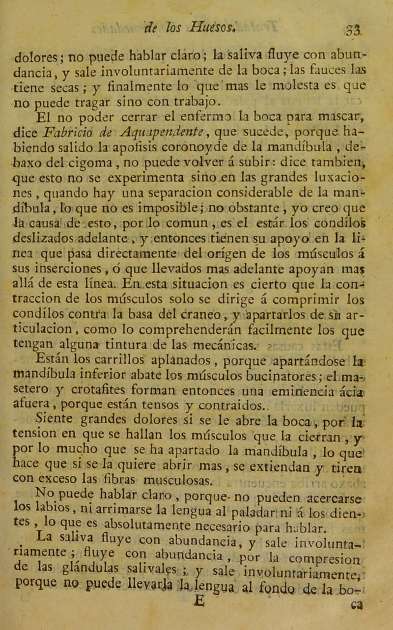 S3 dolores; no puede hablar claro; la saliva fluye con abun- dancia, y sale involuntariamente de la boca; las fauces las tiene secas; y finalmente lo que mas le molesta es que no puede tragar si no con trabajo. El no poder cerrar el enfermo la boca para miscar, dice Fabricio de Aquapendente, que sucede, porque ha- biendo salido la apofisis coronoyde de la mandibula , de- baxo del cigoma , no puede volver a subir: dice tambien, que esto no se experimenta sino en las grandes luxacio- nes, quando hay una separacion considerable de la man- dibula, lo que no es imposible; no obstante , yo creo que la causa de esto, por .lo comun, es el estar los condilos deslizados adelante , y entonces tienen su apoyo en la li- nea que pasa directamente del origen de los mdsculos a sus inserciones , o que llevados mas adelante apoyan mas alia de esta linea. En. esta situacion es cierto que la con- traccion de los mdsculos solo se dirige a comprimir los condilos contra la basa del craneo, y apartarlos de sti ar- ticulacion, como lo comprehenderan facilmente los que tengan alguna tintura de las mecanicas. • Estan los carrillos aplanados, porque apartandose la mandibula inferior abate los mdsculos bucinatores; el ma- setero y crotafites forman entonces una eminencia acia afuera , porque estan tensos y contraidos. 01. t Siente grandes dolores si se le abre la boca , por la tension en que se hailan los mdsculos que la cierran , y por lo mucho que se ha apartado la mandibula , lo que' hace que si se la quiere abrir mas, se extiendan y tiren con exceso las fibras musculosas. i f^.Puec*e hablar claro , porque- no pueden acercarse los labios, m arrimarse la lengua al paladar ni a los dien- tes , lo que es absolutamente necesario para hablar. . La sallva fluye con abundancia, y sale involunta- riamente; fluye con abundancia , por ia compresion de las glandulas saliva es y sale involumariamente, porque no puede llevarla la lengua al fondo de la bo- E a