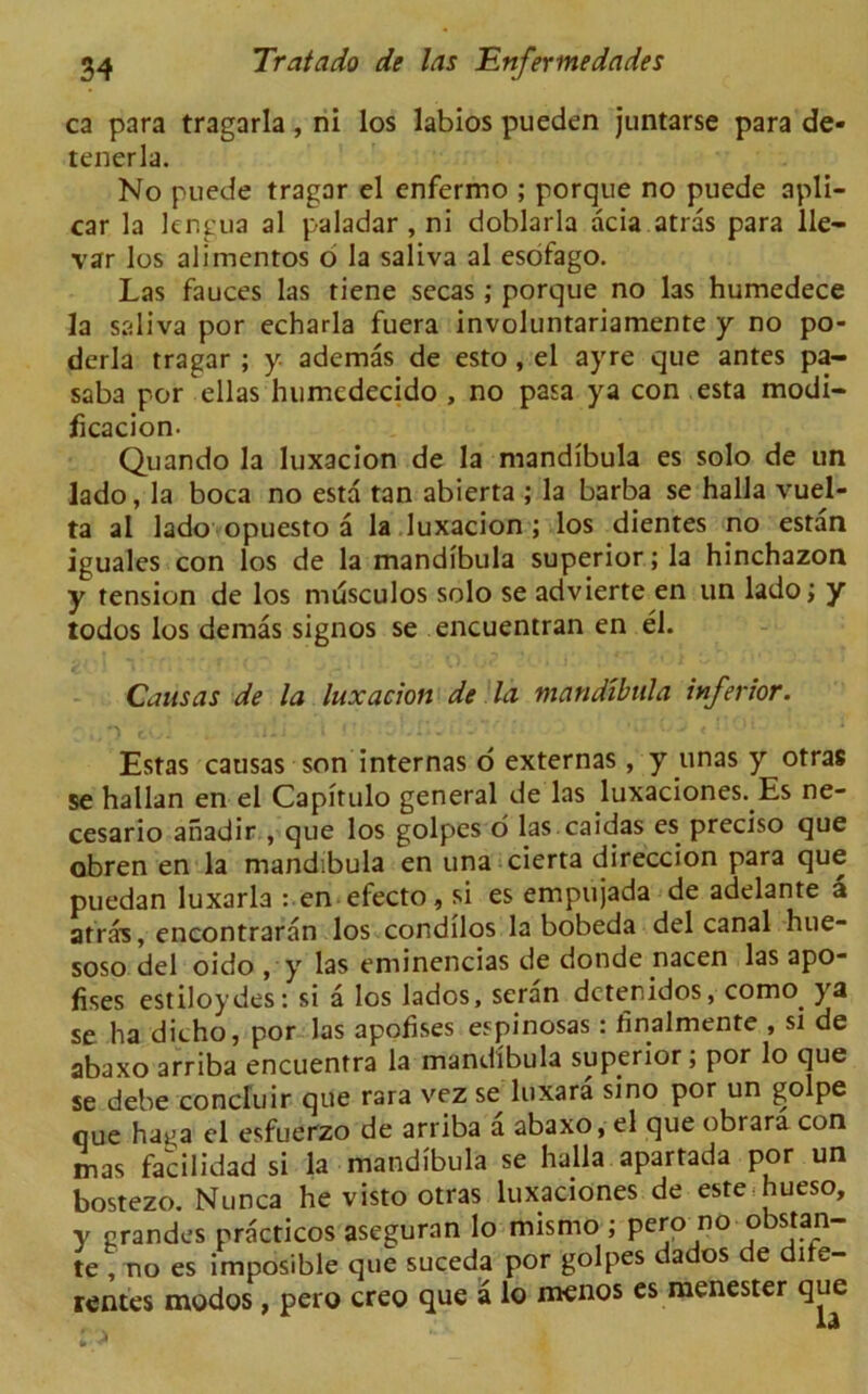 ca para tragarla, ni los labios pueden juntarse para de- tenerla. No puede tragar el enfermo ; porque no puede apli- car la lengua al paladar , ni doblarla acia atras para lie— var los alimentos o la saliva al esofago. Las fauces las tiene secas; porque no las humedece la saliva por echarla fuera involuntariamente y no po- derla tragar ; y ademas de esto, el ayre que antes pa- saba por ellas humcdecido , no pasa ya con esta modi- ficacion. Quando la luxacion de la mandibula es solo de un lado, la boca no esta tan abierta ; la barba se halla vuel- ta al lado opuesto a la luxacion ; los dientes no estan iguales con los de la mandibula superior; la hinchazon y tension de los musculos solo se advierte en un lado; y todos los demas signos se encuentran en el. Causas de la luxacion de la mandibula inferior. ./') . jia i *■ oLn. .' : ** * 11 4 Estas causas son internas o externas, y unas y otras se hallan en el Capirulo general de las luxaciones. Es ne- cesario anadir , que los golpes o las caidas es preciso que obren en la mandibula en una cierta direccion para que puedan luxarla : en efecto, si es empujada de adelante a atra's, encontraran los condilos la bobeda del canal hue- soso del oido , y las eminencias de donde nacen las apo- fises estiloydes: si a los lados, seran dctenidos, como. ya se ha dicho, por las apofises espinosas: finalmente , si de abaxo arriba encuentra la mandibula superior; por lo que se debe concluir que rara vez se luxara sino por un golpe que ha^a el esfuerzo de arriba a abaxo, el que obrara con mas facilidad si la mandibula se halla apartada por un bostezo. Nunca he visto otras luxaciones de este hueso, y erandes practicos aseguran lo mismo ; pero no obstan- te , no es imposible que suceda por golpes dados de dite- rentes modos , pero creo que a lo menos es nienester que : >