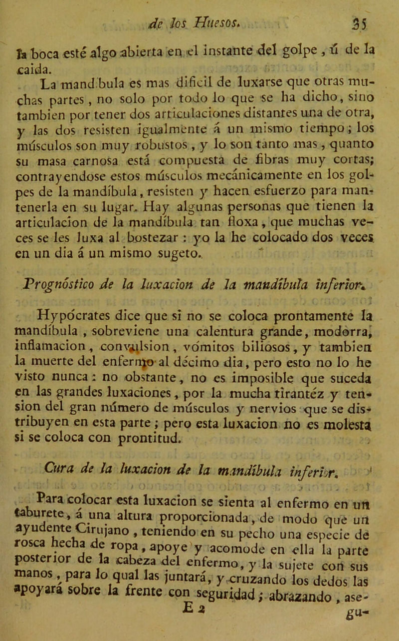 la boca este algo abierta en *1 instante del golpe , d de la eaida. La mand.bula es mas dificil de luxarse que otras mu- cbas partes , no solo por todo lo que se ha dicho, sino tambien por tener dos articulaciones distantes una de otra, y las dos resisten igualmente a un mismo tiernpo; los imlsculos son muy robustos , y lo son tanto mas, quanto su masa carnosa esta compuesta de fibras muy cortas; contrayendose estos musculos mecanicamente en los gol- pes de la mandibula, resisten y hacen esfuerzo para man* tenerla en su lugar, Hay algunas personas que tienen la articulacion de la mandibula tan floxa, que muchas ve- ces se les Juxa al bostezar : yo la he colocado dos veces en un dia a un mismo sugeto. Trognostico de la luxation de la mandibula inferior* Hypocrates dice que si no se coloca prontamente la mandibula , sobreviene una calentura grande, modorra, inflamacion, convulsion, vomitos biliosos,y tambien la muerte del enfernjo al decimo dia, pero esto no lo he visto nunca: no obstante, no es imposible que suceda en las grandes luxaciones, por la mucha tirantez y ten- sion del gran ndmero de mdsculos y nervios que se dis- tribuyen en esta parte ; pero esta luxation no es molest* si se coloca con prontitud. Cura de la luxation de la mandibula inferkr. Para colocar esta luxacion se sienta al enfermo en uti taburete, 4 una altura proporcionada, de modo que urt ayu irujano , teniendo en su pecho una especie de rosea hecha de ropa.apoye y acomode en ella la parte posterior de la cabeza del enfermo, y la sujete con sus l P”a ,°.‘ilial Ias l“»tara, y cruzando los dedos las apoyara sobre la (rente con seguridad; abrazando , a<e- E a gu-