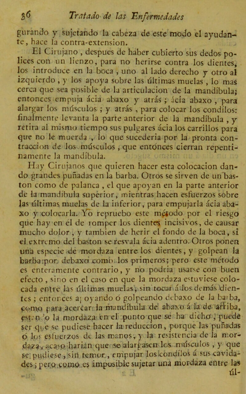 gurando y sujetando la cabeza de este modo el ayudan- te, hace la contra-extension. El Cirujano , despues de haber cubierto sus dedos po- lices con un lienzo, para no herirse contra los dientes, los introduce en la boca , uno al lado derecho y otro al izquierdo , y los apoya sobre las iSItimas muelas , lo mas cerca que sea posible de la articulacion de la mandibula; entonces empuja acia abaxo y atras ; acia abaxo , para alargar los nulsculos ; y atras , para colocar los condilos: finalmeme levanta la parte anterior de la mandibula , y retira al mismo tiempo sus pulgares acia los carrillos para que no le muerda , lo que sucederia por la pronta con- traction de los nulsculos , que entonces cierran repenti- namente la mandibula. H.iy Cirujanos que quieren hacer esta colocacion dan- do grandes puiiadas en la barba. Otros se sirven de un’bas- ton como de palanca , el que apoyan en la parte anterior de la mandibula superior, mientras hacen esfuerzos sobre las ultimas muelas de la inferior, para empujarla acia aba- xo y colocarla. Yo repruebo este mgjodo por el riesgo que hay en el de romper los dientes incisivos, de causar mucho dolor , y tambien de herir el fondo de la boca, si el extrcmo del baston se resvala acia adenrro. Otros ponen una especie rde mordaza entre los dientes, y golpean la barba:por. debaxd comb, los primeros; pero este metodo es enteramente contrario, y no podria usarse con buen efecto , sino en el caso en que la mordaza e^tuviese colo- cada entre las ultimas muelas, sin tocar a los dema's dien- tes ; enforces a; oyando 6 golpeando dcbaxo de la baiba, como para.acercar la mandibula de abaxo a la de. arViba, ^st. n ’o la mordaza dn el punto que se ha dicho puede ser que se pudiese hacer la reduccion, porque las puhadas b los esfuerzos dc las manes, y la resistencia de la mor- daza/acasoharian que aeialargasen los nulsculos , y que se; pydiese , sin temor,, cmpujar losicondilos a sus cavida- des; pero como es imposible sujetar una mordaza entre las