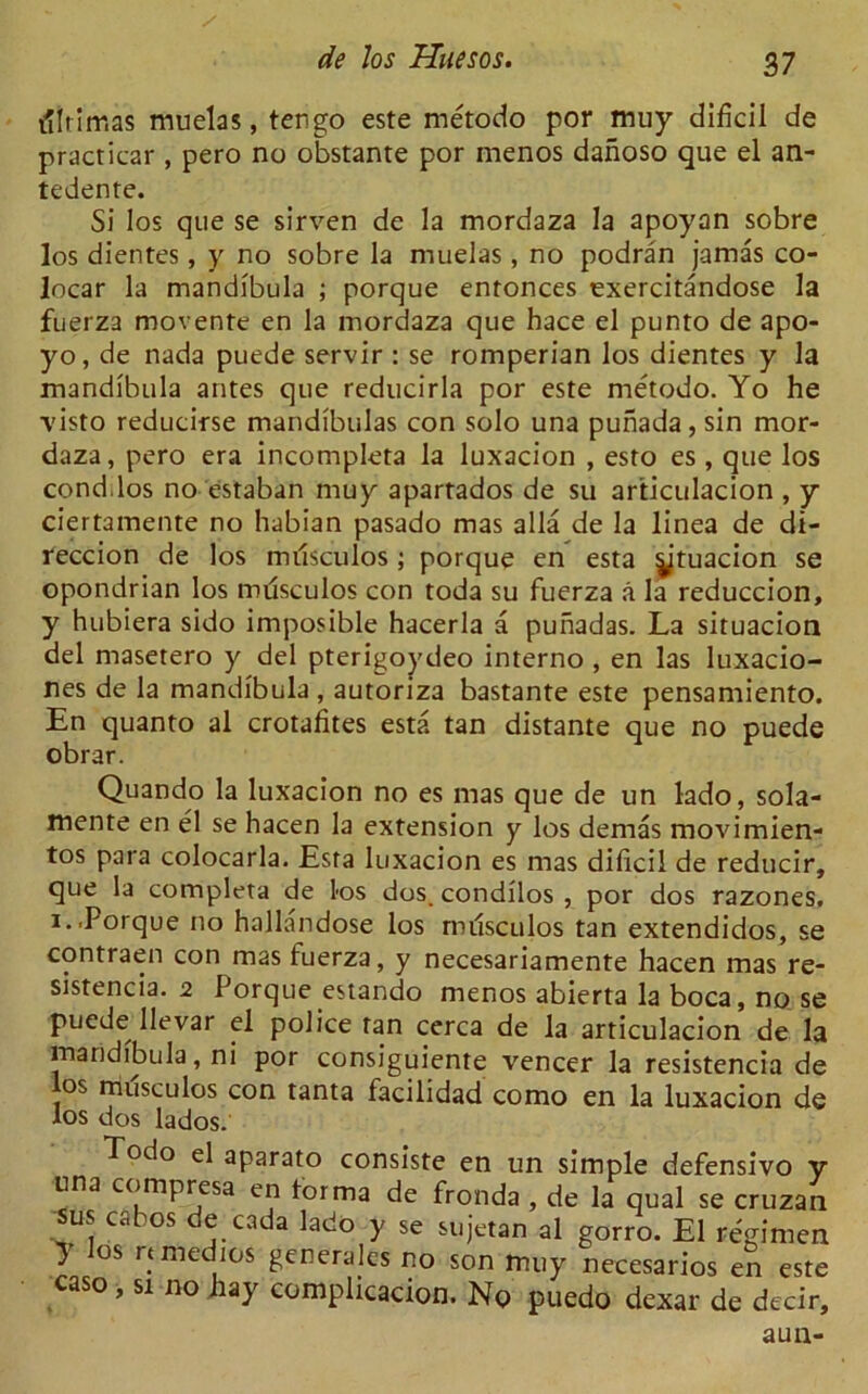 illrirr.as muelas, tengo este metodo por muy dificii de practicar , pero no obstante por menos danoso que el an- tedente. Si los que se sirven de la mordaza la apoyan sobre los dientes, y no sobre la muelas, no podran jamas co- locar la mandibula ; porque entonces exercitandose la fuerza movente en la mordaza que hace el punto de apo- yo, de nada puede servir : se romperian los dientes y la mandibula antes que reducirla por este metodo. Yo he visto reducirse mandibulas con solo una punada, sin mor- daza, pero era incompleta la luxacion , esto es , que los condilos no estaban muy apartados de su articulacion , y ciertamente no habian pasado mas alia de la linea de di- reccion de los milsculos ; porque en esta ytuacion se opondrian los milsculos con toda su fuerza a la reduccion, y hubiera sido imposible hacerla a punadas. La situacion del masetero y del pterigoydeo interno , en las luxacio- nes de la mandibula , autoriza bastante este pensamiento. En quanto al crotafites esta tan distante que no puede obrar. Quando la luxacion no es mas que de un lado, sola- mente en el se hacen la extension y los demas movimien- tos para colocarla. Esta luxacion es mas dificii de reducir, que la completa de los dos. condilos , por dos razones. i..Porque no hallandose los milsculos tan extendidos, se contraen con mas fuerza, y necesariamente hacen mas re- sistencia. 2 Porque estando menos abierta la boca, no se puede lievar el police tan cerca de la articulacion de la mandibula, ni por consiguiente veneer la resistencia de los milsculos con tanta facilidad como en la luxacion de los dos lados. Todo el aparato consiste en un simple defensivo v una compresa en torma de fronda , de la qual se cruzan sus cabos de cada lado y se sujetan al gorro. El regimen } os rtmedics generales no son muy necesarios en este caso, si no hay complicacion. No puedo dexar de decir, aun-