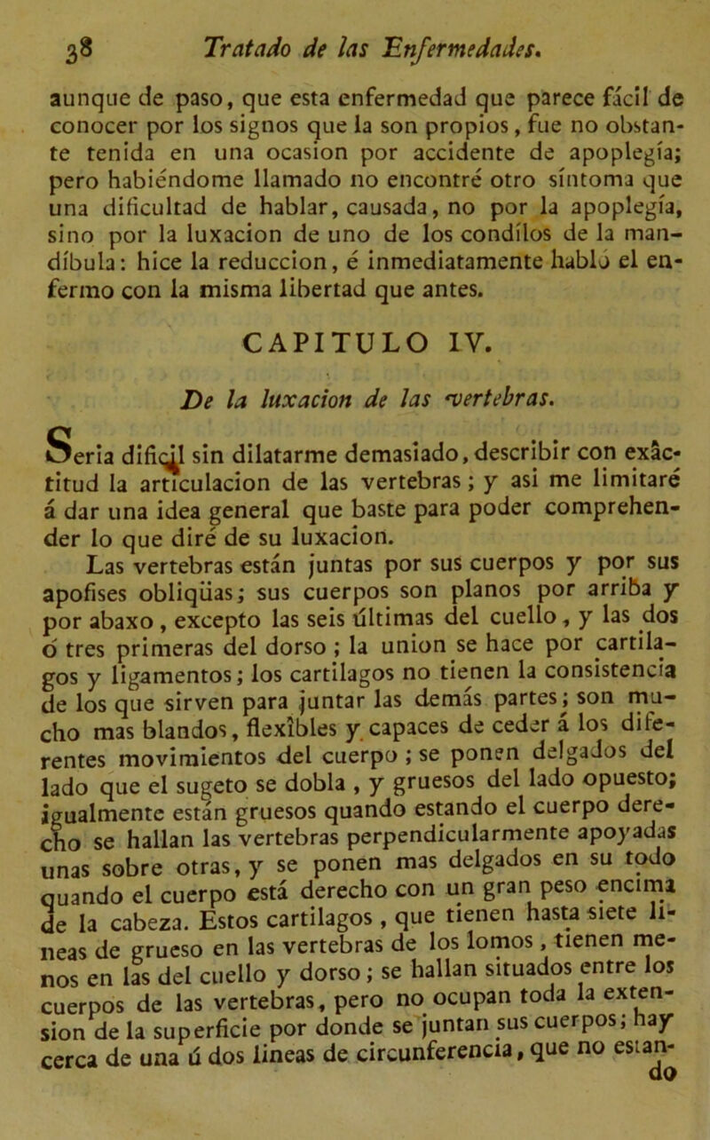 aunque de paso, que esta enfermedad que parece facil de conocer por los signos que la son propios, fue no obstan- te tenida en una ocasion por accidente de apoplegfa; pero habiendome llamado no encontre otro sfntoma que una dificultad de hablar, causada, no por la apoplegfa, si no por la luxacion de uno de los condilos de la man- dibula: hice la reduccion, e inmediatamente hablo el en- fermo con la misma libertad que antes. CAPITULO IV. De la luxacion de las 'vertebras. Seria difidl sin dilatarme demasiado, describir con exac- titud la articulacion de las vertebras; y asi me limitare a dar una idea general que baste para poder comprehen- der Io que dire de su luxacion. Las vertebras estan juntas por sus cuerpos y por sus apofises obliqiias; sus cuerpos son pianos por arriba y por abaxo , excepto las seis tlltimas del cuello, y las dos o tres primeras del dorso ; la union se hace por cartila- gos y ligamentos; los cartilagos no tienen la consistency de los que sirven para juntar las demas partes \ son mu- cho mas blandos, flexibles y capaces de ceder a los dife- rentes movimientos del cuerpo ; se ponen delgados del lado que el sugeto se dobla , y gruesos del lado opuesto; igualmente estan gruesos quando estando el cuerpo dere- cho se hallan las vertebras perpendicularmente apoyadas unas sobre otras,y se ponen mas delgados en su todo quando el cuerpo esta derecho con un gran peso encima de la cabeza. Estos cartilagos , que tienen hasta siete li- neas de grueso en las vertebras de los lomos, tienen me- nos en las del cuello y dorso; se hallan situados entre los cuerpos de las vertebras, pero no ocupan toda la exten- sion de la superficie por donde se juntan sus cuerpos; hay cerca de una u dos lineas de circunferencia, que no es:an-