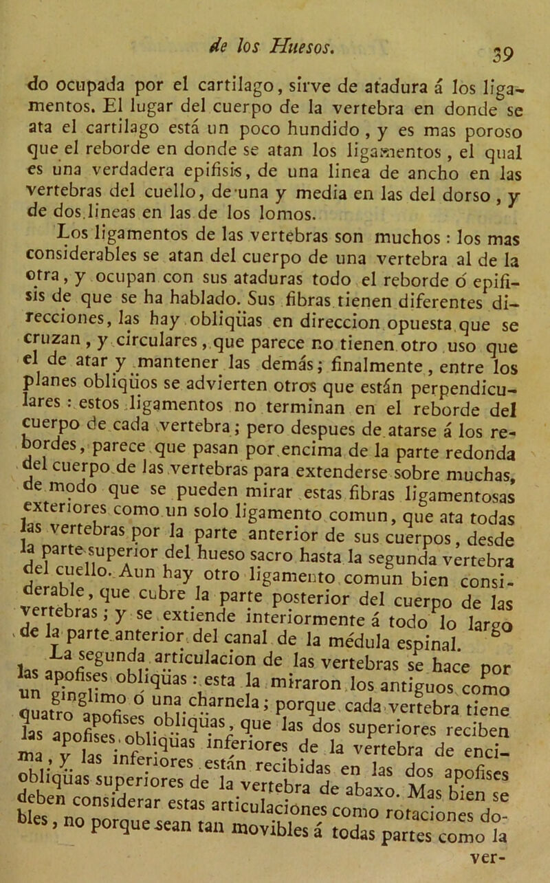 39 do ocupada por el cartilago, sirve de atadura a los liga- memos. El lugar del cuerpo de la vertebra en donde se ata el cartilago esta un poco hundido , y es mas poroso que el reborde en donde se atan los ligamentos , el qual es una verdadera epifisis, de una linea de ancho en las vertebras del cuello, de una y media en las del dorso , y de dos.lineas en las de los lomos. Los ligamentos de las vertebras son muchos: los mas considerables se atan del cuerpo de una vertebra al de la otra, y ocupan con sus ataduras todo el reborde o epifi- sis de que se ha hablado. Sus fibras tienen diferentes di- recciones, las hay obliqiias en direccion opuesta que se cruzan , y circulares, que parece no tienen otro uso que el de atar y miantener las demas; finalmente, entre los planes obliqiios se advierten otros que estdn perpendicu- Iares : estos ligamentos no terminan en el reborde del cuerpo de cada vertebra ; pero despues de atarse a los re- oordes, parece que pasan por.encima de la parte redonda del cuerpo de las vertebras nara evtpndprc^ i . * ,■ ’'■ucuia u deben considerar estas articulaciones oies, no porque .sean tan movibles a “udAu. ivias men se es como rotaciones do- a todas partes como la ver-
