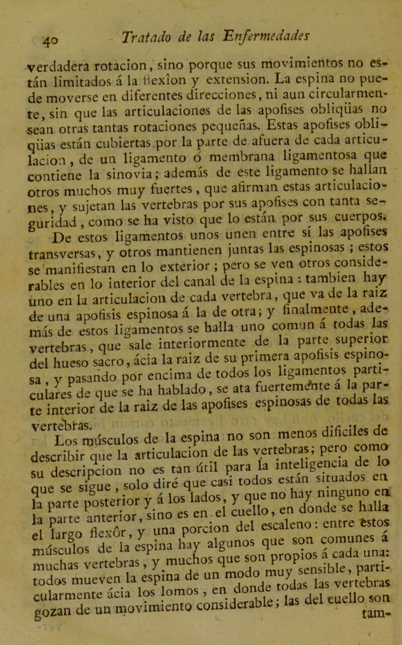 verdadera rotacion, sino porque sus movimientos no es- tan limitados a la flexion y extension. La espina no pue- de moverse en diferentes direcciones, ni aun circular men- te, sin que las articulaciones de las apofises obliqiias no sean otras tantas rotaciones pequenas. Estas apofises obli- qiias estan cubiertas.por la parte de afuera de cada articu- lacion , de un ligamento o raembrana ligamentosa que contiene la sinovia; ademis de este ligamento se hallan otros muchos may fuertes, que afirman estas articulacio- nes , y suietan las vertebras por sus apofises con tanta se- guridad , como se ha visto que lo estan por sus cuerpos. De estos ligatnentos unos unen entre si las apofises transversas, y otros mantienen juntas las espinosas ; estos se manifiestan en lo exterior; pero se ven otros conside- rables en lo interior del canal de la espina : tambien hay uno en la articulacion de cada vertebra, que va de la raiz de una apofisis espinosa a la de otra; y finalmente , ade- mas de estos ligamentos se halla uno comun a todas las vertebras, que sale interiormente de la parte. superior del hueso sacro, acia la raiz de su pnmera apofisis espino- sa y pasando por encima de todos los hgamentos parti- culares de que se ha hablado, se ata fuerremdnte a la par- te interior de la raiz de las apofises espinosas de todas las V^Lowntfsculos de la espina no son menos d,fis‘lesde describir que la articulacion de las vertebras; pero como su descripcion no es tan dtil para la -teligencia de Jo nne se s£ue , solo dire que casi todos estan situados en ?a oarte posterior y 4 los lados, y que no hay n.nguno ea todos mueven la espina de un mo ) vertebras cularmente acia los lomos , en dcunde odas 1 as vermbia gozan de un movimiento considerable, las del weiloson