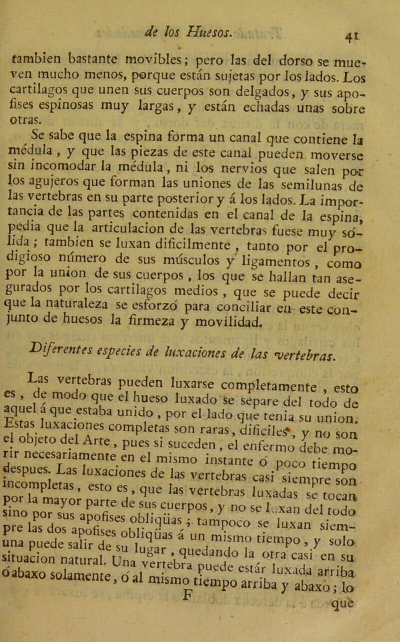 tambien bastante movibles; pero las del dorso se mue- ren mucho menos, porque estan sujetas por los lados. Los cartilagos que unen sus cuerpos son delgados, y sus apo- fises espinosas muy largas, y estan echadas unas sobre otras. x Se sabe que la espina forma un canal que contiene la medula , y que las piezas de este canal pueden moverse sin incomodar la medula, ni los nervios que salen po-r los agujeros que forman las uniones de las semilunas de las vertebras en su parte posterior y a los lados. La impor- tance de las partes contenidas en el canal de la espina, pedia que la articulacion de las vertebras fuese muy so- lida; tambien se luxan dificilmente , tanto por el pro- digioso ndmero de sus musculos y ligamentos , como por la unton de suscuerpos , los que se hallan tan ase- gurados por los cartilagos medios , que se puede decir que la naturaleza se esforzo para conciliar en este con- junto de huesos la firmeza y movilidad. JDiferentes especies de luxaciones de las vertebras. Las vertebras pueden luxarse completamente , esto es , de modo que el hueso luxado se separe del todo de aquel a que ystaba unido , por el lado que tenia su union Estas luxaciones completas son raras, dificile^, y no son el objeto del Arte , pues si suceden , el enfermo debe mo- rir necesariamente en el mismo instante d poco riemno despues Las luxaciones de las vertebras casi^siempre son incompte, esto es, que las vertebras luxadas se tocan S -UerP°S’ ° Se L Xan pre l?s di aoSfi^r1 9UaS^'tamPOCO Se Juxan un a puede salir de su ZT m‘sm° ticmP° > V solo situation natural. Una vtrlehl J Z VJm> casl en SL> que