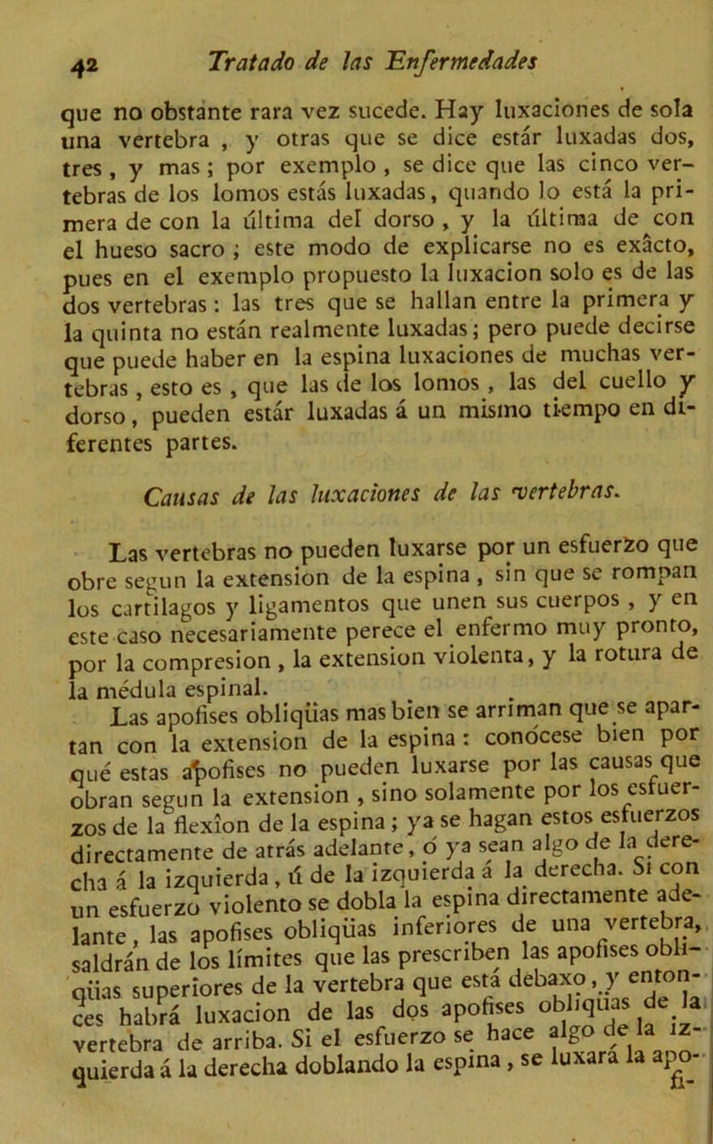que no obstante rara vez sucede. Hay luxaciones de sola una vertebra , y otras que se dice estar luxadas dos, tres , y mas; por exemplo , se dice que las cinco ver- tebras de los lomos estas luxadas, quando lo esta la pri- mera de con la ultima del dorso , y la ultima de con el hueso sacro ; este modo de explicarse no es exacto, pues en el exemplo propuesto la luxacion solo es de las dos vertebras: las tres que se hallan entre la primera y la quinta no estan realmente luxadas ; pero puede decirse que puede haber en la espina luxaciones de muchas ver- tebras , esto es , que las de los lomos , las del cuello y dorso, pueden estar luxadas a un mismo ti-empo en dt- ferentes partes. Cansas de las luxaciones de las 'vertebras. Las vertebras no pueden luxarse por un esfuerfco que obre segun la extension de la espina , sin que se rompan los cartilagos y ligamentos que unen sus cuerpos , y en este caso necesariamente perece el enfermo muy pronto, por la compresion , la extension violenta, y la rotura de la medula espinal. Las apolises obliqiias masbien se arnman que se apar- tan con la extension de la espina : conocese bien por que estas apofises no pueden luxarse por las causas que obran segun la extension , sino solamente por los estuer- zos de la flexion de la espina ; ya se hagan estos esfuerzos directamente de atras adelante, d ya scan algo de la dere- cha a la izquierda , i'i de la izquierda a la derecha. St con un esfuerzo violento se dobla la espina directamente ade- lante , las apofises obliquas inferiors de una vertebra, saldran de los limites que las prescriben las apofises obli- qiias superiores de la vertebra que esta debaxo, y ento - ?es habra luxacion de las dps apofises obliquas de la vertebra de arriba. Si el esfuerzo se hace algo de la iz quierda a la derecha doblando la espina , se luxara la apo-