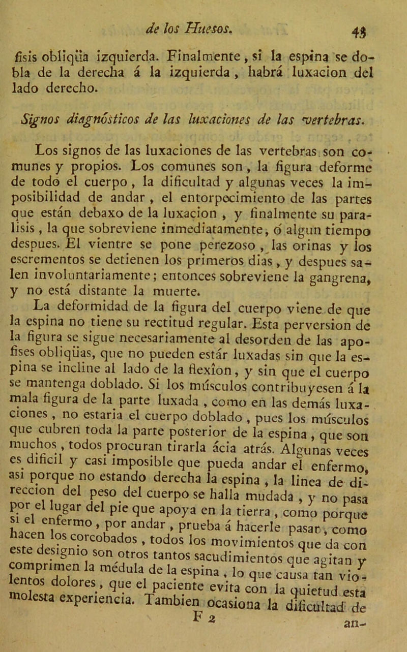fisis obliqiia izquierda. Finalmente , si la espina se do- bla de la derecha a la izquierda , habra luxacion del lado derecho. Signos diagnosticos de las luxaciones de las ’vertebras. Los signos de las luxaciones de las vertebras son co- munes y propios. Los comunes son , la figura deforme de todo el cuerpo , la dificultad y algunas veces la im- posibilidad de andar t el entorpecimiento de las partes que estan debaxo de la luxacion , y finalmente su para- lisis, la que sobreviene inmediatamente, 6 algun tiempo despues. El vientre se pone perezoso , las orinas y los escrementos se detienen los primeros dias , y despues sa- len involuntariamente; entonces sobreviene la gangrena, y no esta distante la muerte. La deformidad de la figura del cuerpo viene de que la espina no tiene su rectitud regular. Esta perversion de la figura se sigue necesariamente al desorden de las apo- fises obliqiias, que no pueden estar luxadas sin que la es- pina se incline al lado de la flexion, y sin que el cuerpo se mantenga doblado. Si los nulsculos contribuyesen a la mala figura de la^ parte luxada , como en las demas luxa- ciones , no estaria el cuerpo doblado , pues los miisculos que cubren toda la parte posterior de la espina , que son muchos , todos procuran tirarla acia atras. Algunas veces esdihcil y casi imposible que pueda andar el enfermo asi porque no estando derecha la espina , la linea de di* reccion del peso del cuerpo se halla mudada , y no pasa por d lugar del pie que apoya en la tierra , como porque Wen1m? *f°[ andaV prueba a hacerIe Pasar ■* como este designiorC<°bad°S ’ t0d°S loS movimientos que da con este desigmo son otros tantos sacudimientos cue apitan v comprtmen la medula de la esoina hd1 g  ? i„nfvTp a i esPina , io que causa ran vio- mTld °reS-’ qU-e d Pacie.nte evita con la quietud esta es a experience. Tambien ocasiona la dificultad de F 2