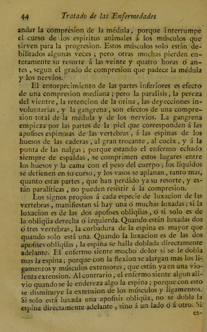 andar la compresion de la medula, porque interrumpe el curso de los espiritus animales a los miisculos que sirven para la progresion. Estos mdsculos solo estan de- biiitados algunas veces ; pero otras muchas pierden en- teramente su resorte a las veinte y qnatro horas o an- tes , segun el grado de compresion que padece la medula y los nervios. El entorpecimiento de las partes inferiores es efecto de una compresion mediana ; pero la paralisis, la pereza del vientre, la retencion de la orina , las deyecciones in- voluntarias, y la gangrena , son efectos de una compre- sion total de la medula y de los nervios. La gangrena empieza por las partes de la piel que corresponden a las apofises espinosas de las vertebras, a las espinas de los huesos de las caderas , al gran trocante , al cocix, y a la punta de las nalgas; porque estando el enfermo echado siempre de espaldas, se cornprimen estos lugares entre los huesos y la cama con el peso del cuerpo ; los liquidos se dctienen en su curso, y los vasos se aplanan , tanto mas, quanto estas partes , que han perdido ya su resorte, y es- tan paraliticas , no pueden resistir a la compresion. Los signos propios a cada especie de luxacion de las vertebras , manifiestan si hay una o muchas luxadas; si la luxacion es de las dos apofises obliqiias, d si solo es de la obliqiia dereclia o izquierda. Quando estan luxadas dos o tres vertebras, la corbadura de la espina es mayor que quando solo esta una. Quando la luxacion es de las dos apofises obliqiias, la espina se ha 11a doblada directamente adelante. El enfermo siente mucho dolor si se le dobla mas la espina; porque con la flexion se alargan mas los li- gamentos y miisculos extensores, que estan ya en una vio- lent extension. Al contrario, el enfermo siente algun ali- vio quando se le endereza algo la espina ; poi que con esto se disminuye la extension de los nuisculos y ligamenros. Si solo esta luxada una apofisis obliqiia, no se dobla la espina directamente adelante , sino a un lado o a otro. l r es-