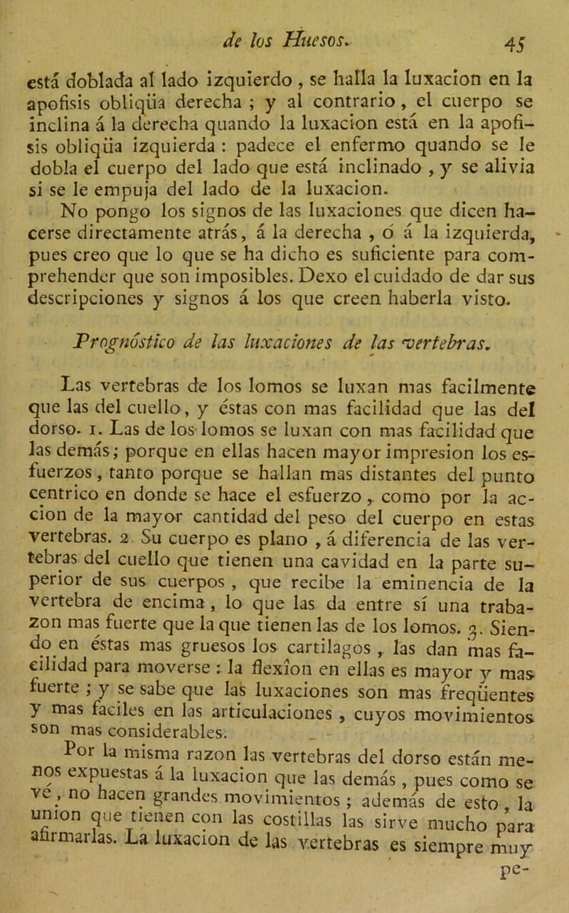 esta doblada al lado izquierdo , se halla la luxacion en la apofisis obliqiia derecha ; y al contrario, el cuerpo se inclina a la derecha quando la luxacion esta en la apofi- sis obliqiia izquierda : padece el enfermo quando se le dobla el cuerpo del lado que esta inclinado , y se alivia si se le empuja del lado de la luxacion. No pongo los signos de las luxaciones que dicen ha- cerse directamente atras, a la derecha , o a la izquierda, pues creo que lo que se ha dicho es suficiente para com- prehender que son imposibles. Dexo el cuidado de dar sus descripciones y signos a los que creen haberla visto. Prognostko de las luxaciones de las vertebras. Las vertebras de los lomos se luxan mas facilmente que las del cuello, y estas con mas facilidad que las del dorso. i. Las de los-lomos se luxan con mas facilidad que las demas; porque en ellas hacen mayor impresion los es- fuerzos, tanto porque se hallan mas distantes del punto centrico en donde se hace el esfuerzo, como por la ac- cion de la mayor cantidad del peso del cuerpo en estas vertebras. 2 Su cuerpo es piano , a diferencia de las ver- tebras del cuello que tienen una cavidad en la parte su- perior de sus cuerpos , que recibe la eminencia de la vertebra de encima, lo que las da entre si una traba- zon mas fuerte que la que tienen las de los lomos. 3. Sien- do en estas mas gruesos los cartilagos , las dan mas fa- eilidad para moverse : la flexion en ellas es mayor y mas fuerte ; y se sabe que las luxaciones son mas freqiientes y mas faciles en las articulaciones , cuyos movimientos son mas considerables. Por la misma razon las vertebras del dorso estan me- nos expuestas a la luxacion que las demas, pues como se yeno hacei? grandes movimientos; ademas de esto la union que tienen con las costillas las sirve mucho para atirmarlas. La luxacion de las vertebras es siempre muy Pe-