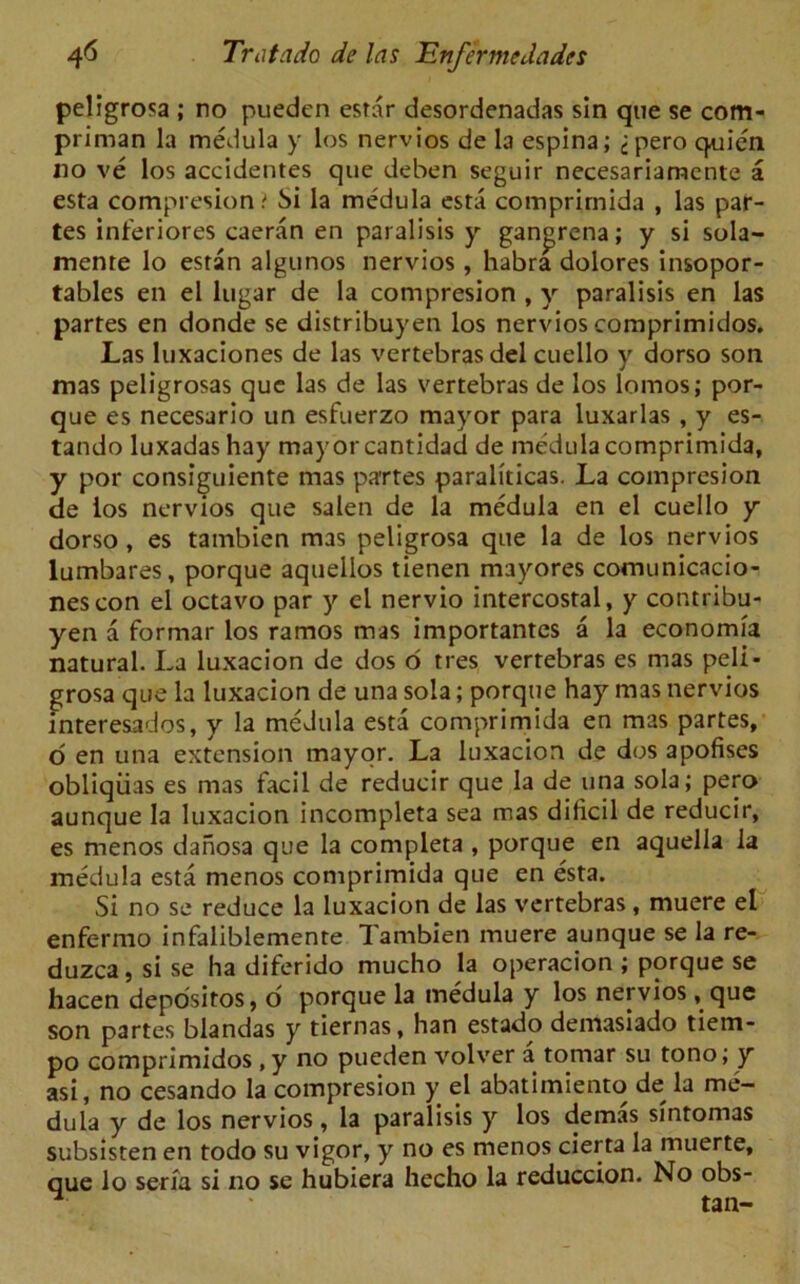 peligrosa ; no puedcn estar desordenadas sin que se com- priman la medula y los nervios de la espina; jpero quie'n no ve los accidentes que deben seguir necesariamente a esta compresion t Si la medula esta comprimida , las par- tes inferiores caeran en paralisis y gan^rcna; y si sola- mente lo estan algunos nervios , habra dolores insopor- tables en el lugar de la compresion , y paralisis en las partes en donde se distribuyen los nervios comprimidos. Las luxaciones de las vertebras del cuello y dorso son mas peligrosas que las de las vertebras de los lomos; por- que es necesarlo un esfuerzo mayor para luxarlas , y es- tando luxadas hay mayor cantidad de medula comprimida, y por consiguiente mas partes paraliticas. La compresion de ios nervios que salen de la medula en el cuello y dorso, es tambien mas peligrosa que la de los nervios lumbares, porque aqtiellos tienen mayores comunicacio- nescon el octavo par y el nervio intercostal, y contribu- yen a format los ramos mas importantes a la economia natural. La luxacion de dos o tres vertebras es mas peli- grosa que la luxacion de una sola; porque hay mas nervios interesados, y la medula esta comprimida en mas partes, d en una extension mayor. La luxacion de dos apofises obliqiias es mas facil de reducir que la de una sola; pero aunque la luxacion incompleta sea mas dificil de reducir, es menos danosa que la completa , porque en aquella la medula esta menos comprimida que en esta. Si no se reduce la luxacion de las vertebras , muere el enfermo infaliblemente Tambien muere aunque se la re- duzca, si se ha diferido mucho la opcracion ; porque se hacen depositos, o porque la medula y los nervios, que son partes blandas y tiernas, han estado demasiado tiem- po comprimidos, y no pueden volver a tomar su tono; y asi, no cesando la compresion y el abatimiento de la me- dula y de los nervios, la paralisis y los demas sintomas subsisten en todo su vigor, y no es menos cierta la muerte, que lo serfa si no se hubiera hecho la reduccion. No obs- . tan-