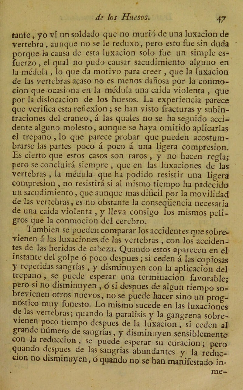 tante, yo vi un soldado que no murid de una Iuxacion de vertebra , aunque no se le reduxo, pero esto fue sin duda ' porque k causa de esta Iuxacion solo fue un simple es- fuerzo, el qual no pudo causar sacudimiento alguno en la medula , lo que da motivo para creer , que la Iuxacion de las vertebras acaso no es menos danosa por la conmo- cion que ocasi >na en la medula una caida violenta , que por la dislocacion de los huesos. La experiencia parece que verifica esta reflexion ; se han visto fracturas y subin- traciones del craneo, a las quales no se ha seguido acci- dente alguno molesto, aunque se haya omitido aplicarlas el trepano , lo que parece probar que pueden acostum- brarse las partes poco a poco a una ligera compresion. Es cierto que estos casos son raros , y no hacen regia; pero se concluira siempre , que en las luxaciones de las vertebras , la medula que ha podido resistir una ligera compresion , no resistira si al mismo tiempo ha padecido un sacudimiento , que aunque mas dificil por la movilidad de las vertebras, es no obstante la conseqiiencia necesaria de una caida violenta , y lieva consigo los mismos peli- gros que la conmocion del cerebro. Tambien se pueden comparar los accidentes que sobre- vienen a las luxaciones de las vertebras , con los acciden- tes de las heridas de cabeza. Quando estos aparecen en el instante del golpe d poco despues ; si ceden a las copiosas y repetidas sangrias, y disminuyen con la aplicacion del trepano , se puede esperar una terminacion favorable; pero si no disminuyen , o si despues de algun tiempo so- brevienen otros nuevos, no se puede hacer sino un prog- nostico muy funesto. Lo mismo sucede en las luxaciones de las vertebras; quando la paralisis y la gangrena sobre- vienen poco tiempo despues de la Iuxacion , si ceden al grande numero de sangrias, y disminuyen sensiblemente con la reduccion , se puede esperar su curacion; pero quando despues de las sangrias abundantes y la reduc- cion no disminuyen, dquando no se han manifestado in- rac-