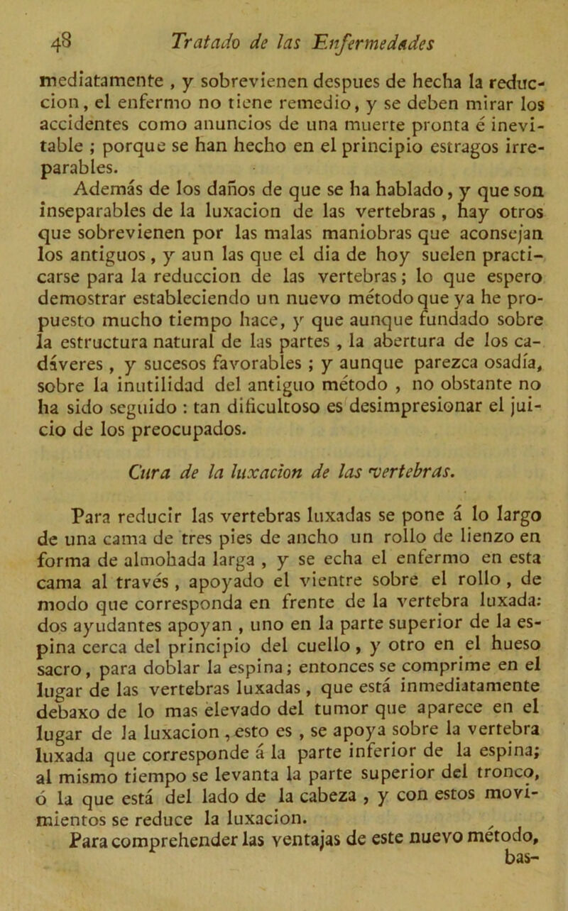 mediatamente , y sobrevienen dcspues de hecha la reduc- cion, el enfermo no tiene remedio, y se deben mirar los accidentes como anuncios de una muerte pronta e inevi- table ; porque se han hecho en el principio estragos irre- parables. Ademas de los daiios de que se ha hablado, y que son inseparables de la luxacion de las vertebras , hay otros que sobrevienen por las malas maniobras que aconsejan los antiguos , y aun las que el dia de hoy suelen practi- carse para la reduccion de las vertebras; lo que espero demostrar estableciendo un nuevo metodo que ya he pro- puesto mucho tiempo hace, y que aunque fundado sobre la estructura natural de las partes , la abertura de los ca- daveres, y sucesos favorables ; y aunque parezca osadia, sobre la inutilidad del antiguo metodo , no obstante no ha sido seguido : tan dilicultoso es desimpresionar el jui- cio de los preocupados. Cura de la luxacion de las 'vertebras. Para reducir las vertebras luxadas se pone a lo largo de una cama de tres pies de ancho un rollo de lienzo en forma de almohada larga , y se echa el enfermo en esta cama al traves , apoyado el vientre sobre el rollo , de modo que corresponda en frente de la vertebra luxada: dos ayudantes apoyan , uno en la parte superior de la es- pina cerca del principio del cuello, y otro en el hueso sacro, para doblar la espina; entonces se comprime en el lugar de las vertebras luxadas, que esta inmediatamente debaxo de lo mas elevado del tumor que aparece en el lugar de la luxacion ,esto es , se apoya sobre la vertebra luxada que corresponde a la parte inferior de la espina; al mismo tiempo se levanta la parte superior del tronco, 6 la que esta del lado de la cabeza , y con estos movi- mientos se reduce la luxacion. Para comprehender las ventajas de este nuevo metodo, bas-