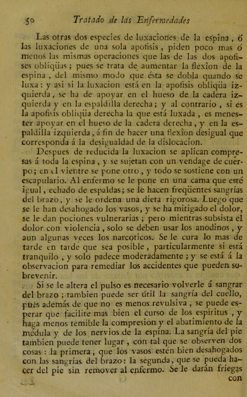 Las otras dos especies de luxaciones de la es’pina , o las luxaciones de una sola apofisis , piden poco mas 6 menoS las mismas operaciones que las de las dos apofi- ses obliqiias ; pues se rrara de aumentar la flexion de la espina , del misrno modo que esta se dobla quando se luxa : y asi si la luxacion esta en la apofisis obliqiia iz- quierda, se ha de apoyar en el hueso de la cadera iz- quierda y en la espaldilla derecha; y al contrario , si es la apofisis obliqiia derecha la que esta luxada , es menes- ter apoyar en el hueso de la cadera derecha, y en la es- paldilla izquierda , a fin de hacer una flexion desigual que corresponda a la desigualdad de la dislocacion. Despues de reducida la luxacion se aplican compre- sas a toda la espina , y se sujetan con un vendage de cuer- po; en tl vier.tre se pone otro , y todo se sostiene con un escapulario. Al enfermo se le pone en una cama que este igual, echado de espaldas; se le hacen freqiientes sangrias del brazo, y se le ordena una dieta rigorosa. Luego que se le han desahogado los vasos, y se ha mitigado el dolor, se le dan pociones vulnerarias ; peio mientras subsista el dolor con violencia , solo se deben usar los anodinos, y aun algunas veces los narcoticos. Se le cura lo mas de tarde en tarde que sea posible , particularmente si esta tranquilo , y solo padece moderadamente ; y se esta a la observacion para remediar los accidentes que pueden so- brevenir. Si se le altera el pulso es necesario volverle a sangrar del brazo ; tambien puede ser iltil la sangrfa del cuello, puis ademas de que no es menos revulsiva , se puede es- perar que facilite mas bien el curso de los espiritus , y haga menos temible la compresion y el abatimiento de la medula y de los nervios de la espina. La sangria del pie tambien puede tener lugar , con tal que se observen dos cosas : la primera, que los vasos esten bien desahogados con las sangrias del brazo: la segunda, que se pueda ha- cer del pie sin remover al enfermo. Se le daran friegas con