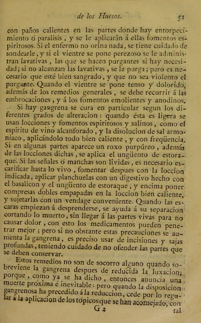 con panos calientes en las partes donde hay entorpeci- miento o paralisis , y se le aplicaran a ellas fomentos es- piritosos. Si el enfermo no orina nada, se tiene cuidado de sondearle , y si el vientre se pone perezoso se le adminis- tran lavativas , las que se hacen purgantes si hay necesi- dad; si no alcanzan las lavativas , se le purga ; pero es ne- cesario que este bien sangrado, y que no sea violento el purgaflte. Quando el vientre se pone tenso y dolorido, ademas de los remedios generates , se debe recurrir a las embrocaciones, y a los fomentos emolientes y anodinos. Si hay garagrena se cura en particular segun los di- ferentes grados de alteracion : quando esta es ligera se usan locciones y fomentos espiritosos y ialinos , como el espiritu de vino alcanforado , y la disolucion de sal armo- niaco , aplicandolo todo bien caliente , y con freqiiencia. Si en algunas partes aparece un roxo purpureo , ademas de las locciones dichas, se aplica el ungiiento de estora- que. Si las senates o manchas son lividas, es necesario es- carificar hasta lo vivo , fomentar despues con la loccion indicada, aplicar planchuelas con un digestivo hecho con el basalicon y el ungiiento de estoraque , y encima poner compresas dobles empapadas en la loccion bien caliente, y sujetarlas con un vendage conveniente. Quando las es- caras empiezana desprenderse, se a.yuda a su separacion cortando lo muerto, sin llegar a las partes vivas para no causar dolor , con esto los medicamentos pueden pene- trar mejoi ; pero si no obstante estas precauciones se au— menta la gangrena, es preciso usar de incisiones y safas protundas, temendo cuidado de no ofender las partes oue se deben conservar. 1 hreiSn^ ,remedlos no s,on de socorro alguno quando so- ^ ganSrena despues de reducida la luxacion; mnerrp ’ C°I'1° ya-Se ^a dicho > entonces anuncia una muerte proxima e inevitable: pero quando la disposition gangrenosa ha precedido a la sposiuon uulc P1 uAima e inevitable: pero quando la disposh gangrenosa ha precedido ala reduccion, cede por lo r( r a a aplicaaon de los topicos que se han aconsejado, G A regH- con tal