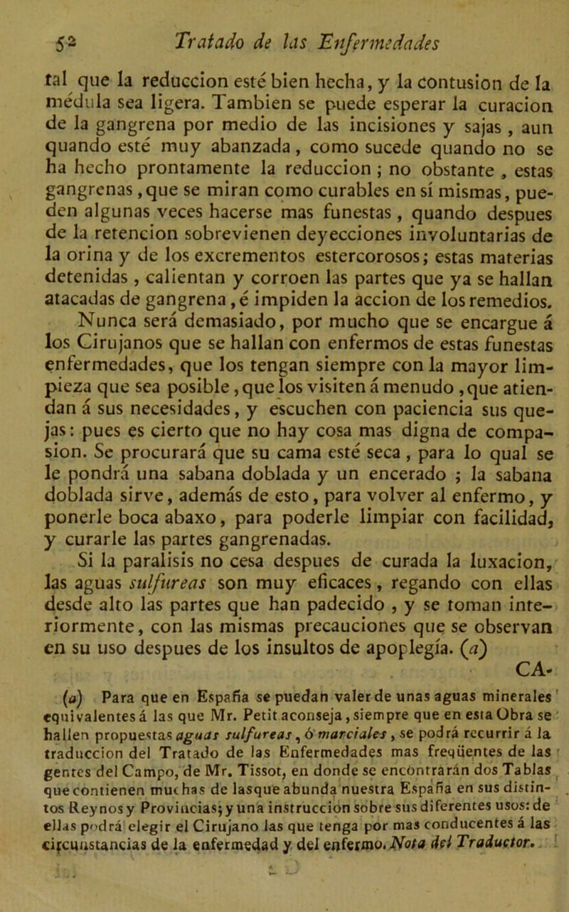 tal que la reduccion este bien hecha, y la contusion de la medula sea ligera. Tambien se puede esperar la curacion de la gangrena por medio de las incisiones y sajas , aun quando este muy abanzada, como sucede quando no se ha hecho prontamente la reduccion ; no obstante , estas gangrenas ,que se miran como curables ensi mismas, pue- den algunas veces hacerse mas funestas, quando despues de la retencion sobrevienen deyecciones involuntarias de la orina y de los excrementos estercorosos; estas materias detenidas , calientan y corroen las partes que ya se hallan atacadas de gangrena,e impiden la accion de losremedios. Nunca sera demasiado, por mucho que se encargue a los Cirujanos que se hallan con enfermos de estas funestas enfermedades, que los tengan siempre con la mayor lim- pieza que sea posible , que los visiten a menudo , que atien- dan a sus necesidades, y escuchen con paciencia sus que- jas: pues es cierto que no hay cosa mas digna de compa- sion. Se procurara que su cama este seca , para lo qual se le pondra una sabana doblada y un encerado ; la sabana doblada sirve, ademas de esto, para volver al enfermo, y ponerle boca abaxo, para poderle limpiar con facilidad, y curarle las partes gangrenadas. Si la paralisis no cesa despues de curada la luxacion, las aguas sulfnreas son muy eficaces, regando con ellas desde alto las partes que han padecido , y se toman inte- riormente, con las mismas precauciones que se observan en su uso despues de los insultos de apoplegia. (a) CA- (a) Para que en Espana se puedan valer de unas aguas minerales' equivaJentesa las que Mr. Petit aconseja,siempre que en estaObra se hallen propuestas aguas sulfureas ,6 marciales, se podra rccurrir a la xraduccion del Tratado de las Enfermedades mas freqiie.ntes de las genres del Campo, de Mr. Tissot, en donde se encOntraran dos Tablas quecontienen muthas de lasqueabunda nuestra Espana en sus distin- tos Reynosy Provinciasjy una instruction sobre sus diferentes usos:de ellas podra elegir el Cirujano las que tenga por mas conducentes a las cifcunstancias de la enfermedad y del enferxno. Nota del Traductor.