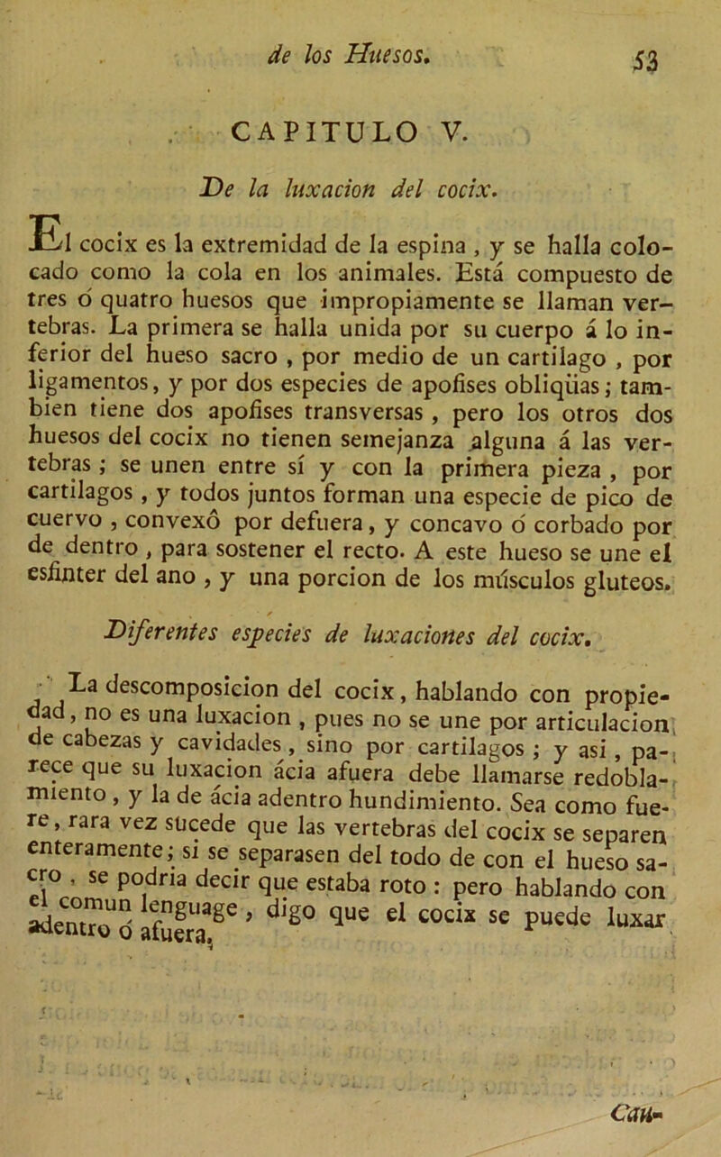 CAPITULO V. De la luxacion del cocix. El cocix es la extremidad de la espina , y se halla colo- cado como la cola en los animales. Esta compuesto de tres o quatro huesos que impropiamente se llaman ver- tebras. La primera se halla unida por su cuerpo a lo in- ferior del hueso sacro , por medio de un cartilago , por ligamentos, y por dos especies de apofises obliqiias; tam- bien tiene dos apofises transversas , pero los otros dos huesos del cocix no tienen semejanza .alguna a las ver- tebras ; se unen entre si y con la primera pieza , por cartilagos , y todos juntos forman una especie de pico de cuervo , convexo por defuera, y concavo o corbado por de dentro , para sostener el recto. A este hueso se une el esfinter del ano , y una porcion de los milsculos gluteos. / Diferentes especies de luxaciortes del cocix. La descomposicion del cocix, hablando con propie- dad, no es una luxacion , pues no se une por articulacion de cabezas y cavidades, sino por cartilagos ; y asi , pa- rece que su luxacion acia afuera debe Uamarse redobla- miento , y la de acia adentro hundimiento. Sea como fue- re rara vez sucede que las vertebras del cocix se separen enteramente; si se separasen del todo de con el hueso sa- cro , se podria decir que estaba roto : pero hablando con te* ZZT ’dig0 que cl cods se pucdc luxar