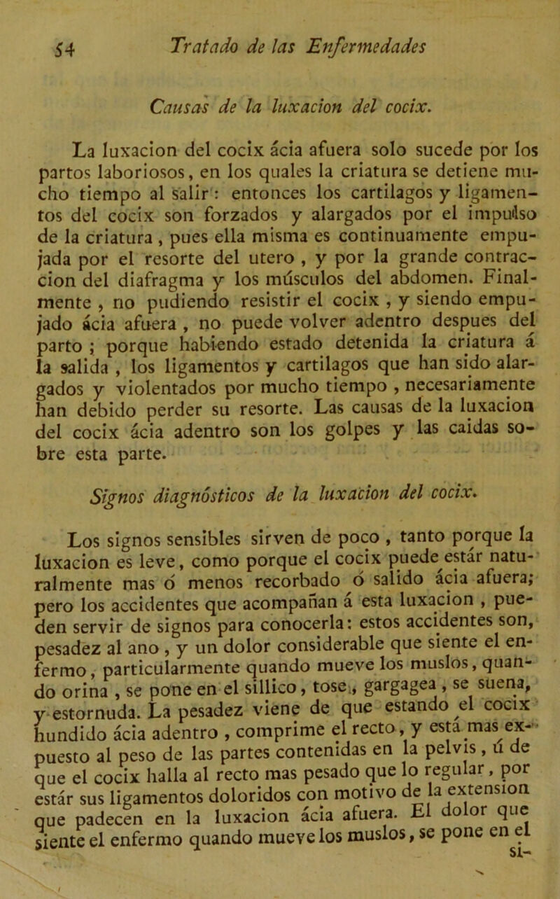 Causas de la luxacion del cocix. La luxacion del cocix acia afuera solo sucede por los partos laboriosos, en los quales la criatura se detiene mu- cho tiempo al salir: entonces los cartilagos y ligamen- tos del cocix soil forzados y alargados por el impudso de la criatura , pues ella misma es continuamente empu- jada por el resorte del utero , y por la grande contrac- cion del diafragma y los milsculos del abdomen. Final- mente , no pudiendo resistir el cocix , y siendo empu- jado acia afuera , no puede volver adentro despues del parto ; porque habiendo estado detenida la criatura a la salida , los ligamentos y cartilagos que han sido alar- gados y violentados por mucho tiempo , necesariamente han debido perder su resorte. Las causas de la luxacion del cocix acia adentro son los golpes y las caidas so- bre esta parte. Signos diagnosticos de la luxacion del cocix. Los signos sensibles sirven de poco , tanto porque la luxacion es leve, como porque el cocix puede estar natu- ralmente mas o menos recorbado o salido acia afuera; pero los accidentes que acompafian a esta luxacion , pue- den servir de signos para conocerla; estos accidentes son, pesadez al ano , y un dolor considerable que siente el en- fermo, particularmente quando mueve los muslos, quan- do orina , se pone en el sillico, tose , gargagea , se suena, y estornuda. La pesadez viene de que estando el cocix hundido acia adentro , comprime el recto, y esta mas^ex- puesto al peso de las partes contenidas en la pelvis , u e que el cocix lialla al recto mas pesado que lo regular , por estar sus ligamentos doloridos con motivo de la extension que padecen en la luxacion acia afuera. E o or que siente el enfermo quando mueve los muslos, se pone en el