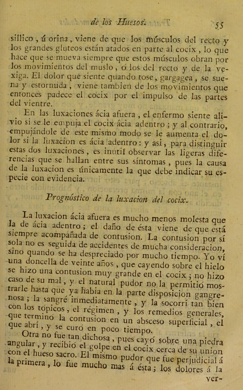55 sillico , il orina , viene de que los nulsculos del recto y los grandes gluteos estan atados en parte al cocix , lo que hace que se mueva siempre que estos musculos obran por los inovimientos del muslo, o' los del recto y de la ve- xiga. £1 dolor que siente quando tose, gargagea , se sue- na y estornuda , viene tambien de los movimientos que entonces padece el cocix por el impulso de las partes del vientre. . En ^as luxaciones acia afuera , el enfermo siente ali- Vio si se le empuja el cocix acia adentro ; y al contrario, empujandole de este mismo modo se le aumenta el do- lor si la luxacion es acia adentro: y asi, para distinguir estas dos luxaciones, es iniitil observar las ligeras dife- rencias que se hallan entre sus sintomas , pues la causa de la luxacion es linicamente la que debe indicar su es- pecie con evidencia. Prognostic de la luxacion del cocix. La luxacion acia afuera es mucho menos molesta que la de acia adent_ro ; el dano de esta viene de que esta siempre acompanada de contusion. La contusion por si sola no es seguida de accidentes de mucha consideracion sino quando se ha despreciado por mucho tiempo. Yo vi una doncella de veinte anos , que cayendo sobre el hielo se liizo una contusion muy grande en el cocix : no hizo trade'halT ’ 7 'l ?”Ural, PLldor no h permitid mos- nos! d -y-3 13 en la Parte disPosicion gangre- con ln, r„“gre ln,me.d^tamcnte . y 1“ socom tan bien que termmdT ’ * reg-'men • Y los remedios generate, que abd  Se “rS'en0 “ Un abSCeS° SUPCrficial • d J ^ c c ° en Poco tiempo. rltS?