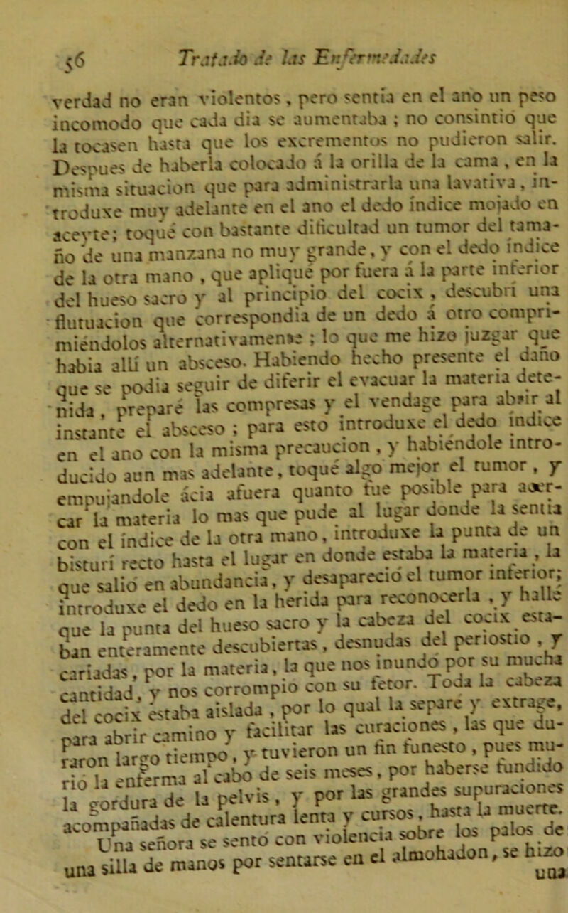 v6 Tr.if.uio .if l.ts EnQrmfd.iJfS verdad no eran vlolentos, pero sentia en el ano un peso incomodo que cada dia se aumentaba ; no consintio que la tocasen hasta que los excrementos no pudieron salir. Despues de haberla colocado a la or ilia de la cama , en la misma situacion que para adminisrrarla una lavariva , in- troduxe muy adelante en el ano el dedo indice mojado en aceyte; toque con bastante ditkultad un tumor del tama- no de una manzana no muy grande, y con el dedo indice de la otra mano , que aplique por tuera a la parte interior del hueso sacro y al principio del cocix , descubri una fiutuacion que correspond^ de un dedo a otro compri- miendolos alternativamense ; lo que me hizo juzgar que habia alU un absceso. Habiendo hecho presente el dano que se podia se^uir de diferir el evacuar la materia dete- nida', prepare las compresas y el vendage Para ab,tr al instante el absceso ; para esto mtroduxe el dedo indice en el ano con la misma precaution , y habiendole intro- ducido aun mas adelante, toque algo mejor el rumor , y erapuiandole acia afuera quanto tue posible Para a*r- car la materia lo mas que pude al lugar donde U sentia con el l'ndice de la otra mano, mtroduxe la panta d. un bisturi recto hasta el lugar en donde estaba la materia , la que salio en abundancia, y desaparecio el tumor interior; introduxe el dedo en la herida para reconooerh , y halle que la punta del hueso sacro y la cabcza del coux es a ban enteramente descubiertas, desnudas del penostio , y cariadas, por la materia, la que nos inundo por su muJia cantidad v nos corrompio con su tetor. Toda la cabeza deUocix Labi aislada J por lo qual la separe y extrage, rara abrir camino y facilltar las curaciones , las que du- para aorir J vicron un tin tunesto , pues mu- una silla de manor por sentarse en el almohadon, se .zo