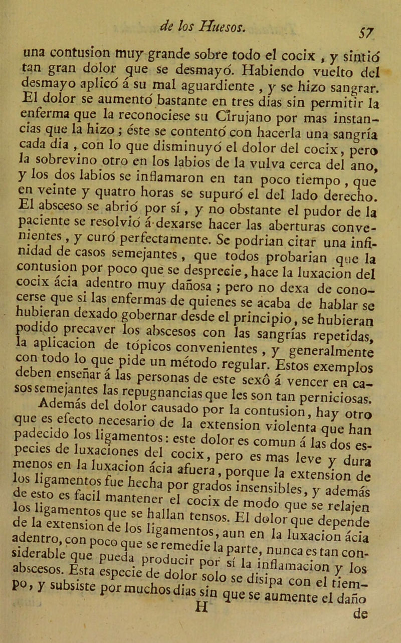57 una contusion muy grande sobre todo el cocix , y sintio' tan gran dolor cjue se desmayo. Habiendo vuelto del desmayo aplico a su mal aguardiente , y se hizo sangrar. El dolor se aumento bastante en tres dias sin permitir la enferma que. la reconociese su C'irujano por mas instan- cias que la hizo ; este se contento con hacerla una sangria cada dia , con lo que disminuyo el dolor del cocix, pero la sobrevino otro en los labios de la vulva cerca del ano, y los dos labios se inflamaron en tan poco tiempo , qus en veinte y quatro horas se supuro el del lado derecho. El absceso se abrio por si, y no obstante el pudor de la paciente se resolvio adexarse hacer las aberturas conve- nientes, y curd perfectamente. Sc podrian citar una infi- mdad de casos semejantes , que todos probarian que la contusion por poco que se desprecie,hace la luxacion del cocix acia adentro muy danosa ; pero no dexa de cono- cerse que si las enfermas de quienes se acaba de hablar se hubieran dexado gobernar desde el principio, se hubieran podido precaver los abscesos con las sangrias repetidas con?oSCrn de -SP1C°S c?nvenientes * y generalmente dpLn d lo-qu,e Plde un tnetodo regular. Estos exemplos deben ensenar a las personas de este sexo a veneer enca- sos semejantes las repugnanciasque les son tan perniciosas Ademas del dolor causado por la contusion, hay otro que es efecto necesario de la extension violenta que han padecido os ligamentos: este dolor es comun a la^dos es” pecies de luxaciones del cocix nern pc mic i , adentro, con poco one ‘‘§ament.os- aun en la luxacion acia siderable quepuell abscesos. Esta especie de dolor ^oln ciVfldmaCIOn 7 ios po, y subsisteportnuchosdias,n quese H de
