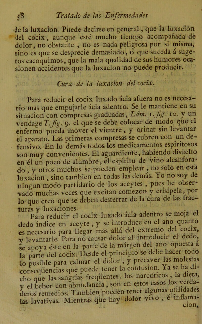 3e la luxacion Puede decirse en general, que la luxaclon del cocix, aunque este mucho tiempo acompanada de dolor, no obstante , no es nada peligrosa por si misma, sino es que se desprecie demasiado, 6 que suceda a suge- tos cacoquimos, que la mala qualidad de sus humores oca- sionen accidentes que la luxacion no puede producir. Cura de la luxacion del cocix. Para reducir el cocix luxado acia afuera no es necesa- rio mas que empujarle acia adentro. Se le mantiene en su situacion con compresas graduadas, Lam. i.Jig. io. y un vendage T. fig. 9. el que se debe colocar de modo que el enfermo pueda mover el vientre,, y orinar sin levantar el aparato. Las primeras compresas se cubren con un de- fensive. En lo demas todos los medicamentos espiritosos son muy convenientes. El aguardiente, habiendo disuelto en el un poco de alumbre, el espiritu de vino alcanfora- do , y otros muchos se pueden emplear , no solo en esta luxacion , sino tambien en todas las demas. Yo no soy de ningun modo partidario de los aceytes , pues he obser- vado muchas veces que excitan comezon y erisipela, por lo que creo que se deben desterrar de la cura de las frac- turas y luxaciones. , . . f Para reducir el cocix luxado acia adentro se moja el dedo indice en aceyte , y se introduce en el ano quanto es necesario para llegar mas alia del extremo. del cocjx» v levantarle. Para no causar dolor al introducir el dedo, se apoya este en la parte de la margen del ano opuesta a la parte del cocix. Desde el principio se debe hacer todo lo posible para calmar el dolor , y precaver las molestas conseqiiencias que puede tener la contusion. Ya se ha di- cho que las sangrias frequentes, los narcoticos , la diet a, y el beber con abundancia , son en estos casos los verda- deros remedios. Tambien pueden tener algunas utilidades las lavativas. Mientras que hay dolor vivo , e innama-