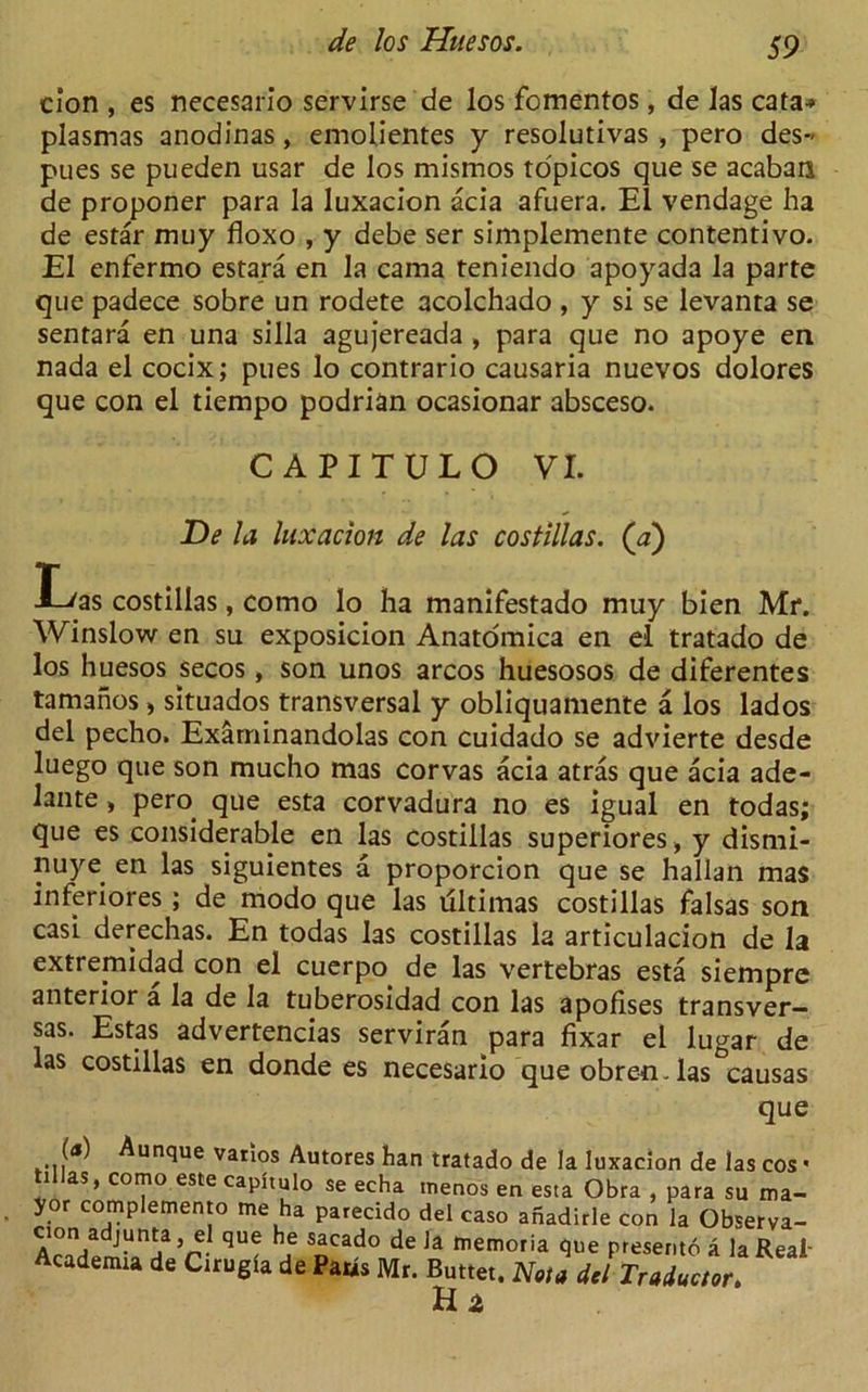 cion , es necesario servirse de los fomentos, de las cata-* plasmas anodinas, emolientes y resolutivas , pero des- pues se pueden usar de los mismos ropicos que se acaban de proponer para la luxacion acia afuera. El vendage ha de estar muy floxo , y debe ser simplemente contentivo. El enfermo estara en la cama teniendo apoyada la parte que padece sobre un rodete acolchado , y si se levanta se sentara en una silla agujereada, para que no apoye en nada el cocix; pues lo contrario causaria nuevos dolores que con el tiempo podrian ocasionar absceso. CAPITULO VI. De la luxacion de las costillas. (a) Las costillas, como lo ha manifestado muy bien Mr. Winslow en su exposicion Anatomica en el tratado de los huesos secos, son unos arcos huesosos de diferentes tamahos, situados transversal y obliquamente a los lados del pecho. Examinandolas con cuidado se advierte desde luego que son mucho mas corvas acia atras que acia ade- lante , pern que esta corvadura no es igual en todas; que es considerable en las costillas superiores , y dismi- nuye en las siguientes a proporcion que se hallan mas inferiores; de modo que las dltimas costillas falsas son casi derechas. En todas las costillas la articulacion de la extremidad con el cuerpo de las vertebras esta siempre anterior a la de la tuberosidad con las apofises transver- sas. Estas advertencias serviran para fixar el lugar de las costillas en donde es necesario queobren-las causas (<*) Aunque vatios Autores han tratado de la luxacion de las cos - til as, como este caphulo se echa tnenos en esta Obra , para su ma- yor complemento me ha parecido del caso anadirle con la Observa- Af°V J“n^a 5 qu® h.e s^cado de la memoria que presento a la Real- Academia de Cirugla de Pads Mr. Buttet. Noia del Traductor. H 2,