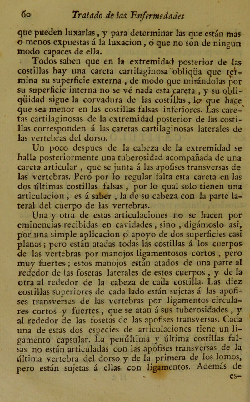 que pHeden luxarlas, y para determinar las que estan mas o menos expuestas a la luxaeion, d que no son de ningun modo capaces de ella. Todos saben que en la extremidad posterior de las costillas hay una careta cartilaginosa'obliqiia que teV- mina su superficie externa , de modo que mirandolas por su superficie interna no se ve nada esta^pareta , y su o.bli- qiiidad sigue la corvadura de las costillas, 1c que hace que sea menor en las costillas falsas inferiores. Las care-' tas cartilaginosas de la extremidad posterior de las costi- llas corresponden a las caretas cartilaginosas laterales de las vertebras del dorso. Un poco despues de la cabeza de la extremidad se halla posteriormente una tuberosidad acompanada de una careta articular , que se junta a las apofises transversas de las vertebras. Pero por lo regular falra esta careta en las dos illtimas costillas falsas , por lo qual solo tienen una articulacion r es a saber , la de su cabeza con la parte la- teral del cuerpo de las vertebras. Una y otra de estas articulaciones no se hacen por eminencias recibidas en cavidades, si no , digamoslo asi, por una simple aplicacion p apoyo de dos superficies casi planas; pero estan atadas todas las costillas a los cuerpos de las vertebras por manojos ligamentosos cortos , pero muy fuertes; estos manojos estan atados de una parte al rededor de las fosetas laterales de estos cuerpos , y de la otra al rededor de la cabeza de cada eostilla. Las diez costillas superiores de cada lado estan snjetas a las apofi- ses transversas de las vertebras por ligamentos circula- rs cortos y fuertes , que se atan a sus tuberosidades , y al rededor de las fosetas de las apofises transversas. Cada una de estas dos especies de articulaciones tiene un li- gamento capsular. La pentiltima y tlltima costillas fal- sas no estan articuladas con las apofises transversas de la illtima vertebra del dorso y de la primera de los lomos, pero estan sujetas a ellas con ligamentos. Ademas de