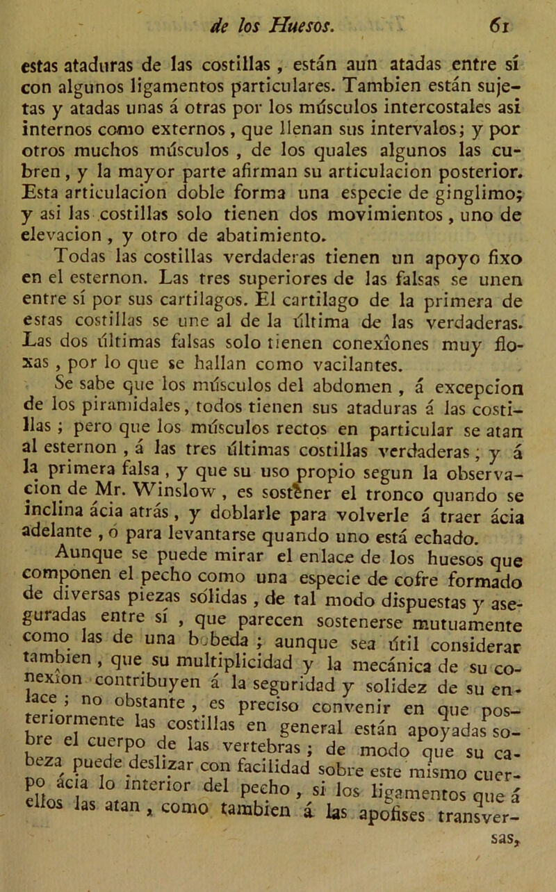 cstas ataduras de las costillas, estan aun atadas entre si con algunos ligamentos particulares. Tambien estan suje- tas y atadas unas a otras por los mdsculos intercostales asi internos como externos , que llenan sus intervalos; y por otros muchos musculos , de los quales algunos las cu- bren, y la mayor parte afirman su articulacion posterior. Esta articulacion doble forma una especie de ginglimo; y asi las costillas solo tienen dos movimientos, uno de elevacion , y otro de abatimiento. Todas las costillas verdaderas tienen un apoyo fixo en el esternon. Las tres superiores de las falsas se unen entre si por sus cartilagos. El cartilago de la primera de esras costillas se une al de la illtima de las verdaderas. Las dos illtimas falsas solo tienen conexiones muy flo- ras , por lo que se hallan como vacilantes. Se sabe que los nnlsculos del abdomen , a excepcion de los piramidales, todos tienen sus ataduras a las costi- llas ; pero que los musculos rectos en particular se atan al esternon , a las tres ultimas costillas verdaderas, y a la primera falsa , y que su uso propio segun la observa- cion de Mr. Winslow , es sost^ner el tronco quando se mclina acia atras , y doblarle para volverle a traer acia adelante , 6 para levantarse quando uno esta echado. Aunque se puede mirar el enlace de los huesos que componen el pecho como una especie de cofre formado de diversas piezas solidas, de tal modo dispuestas y ase- guradas entre si , que parecen sostenerse mutuamente como las de una bobeda ; aunque sea iltil considerar tambien , que su multiplicidad y la mecanica de su co- nexion contnbuyen a la seguridad y solidez de su en- tace , no obstante , es precise eonvenir en que pos- teriormente las costillas en general estan apoyadaSPso- CU7P.° rC l3S Ve/tebras 5 de ^odo que su ca- / Pue, e.tes 1.zar con lacilidad sobre este mismo cuer- po acia lo interior del pecho , si los ligamentos que a e ios las atan , como tambien a las apolises transver- sas.