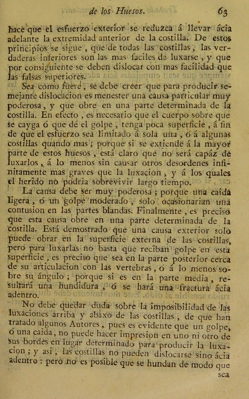 hace que el esfuerzo exterior se reduzca a llevar acia adelante la extremidad anterior de la costilla. De estos principio's se sigue , que de todas las costillas, las ver- daderas inferiores son las mas faciles.ds luxarse , y que por consiguiente se deben dislocar con mas facilidad que las falsas superiores. Sea conio fiie're, se debe creer que para producir se- mejante dislocbcion es menester una causa particular muy poderosa, y que obre en una parte determinada de la costilla. En efecto , es necesario que el cuerpo sobre que se cayga o que de el golpe , tenga poca superficie , a tin de que el esfuerzo sea limitado a sola una , 6 a algunas costillas quando mas ; porque si se extiende a la mayor parte de estos huesos , esta claro que no sera capaz de luxarlos, a lo menos sin causar otros desordenes infi- nitamente mas graves que la luxacion , y a los quales el herrdo no podria sobrevivir largo tiempo. La causa debe ser muy poderosa ; porque una eaid& ligera , o un ^olpe moderado , solo ocasionarian una contusion en las partes blandas. Finalmente , es precisa que. esta causa obre en una parte determinada de la costilla. Esta demostrado que una causa exterior solo puede obrar en la superficie externa de las costillas, pero para luxarlas.no basta que reciban golpe en esta superficie., es preciso que sea en la parte posterior cerca de su articulacion con las vertebras, o a lo menos so- bre su angulo ; porque si es en la parte media , re- sultara una hundidura , o se hara una fractura acia adentro. No debe quedar duda sobre la imposibilidad de las luxaciones arriba y ab4xo de las costillas , de que ha'n tratado a.lgunos Autores^ pues es evidente que un golpe, o una caida, no puede hacer impresion en uno ni otro de ^us bordes.en ugar determinado para producir la luxa- cion ; y asi , las costillas no pueden dislocarse sino acia adentro : pero no es posible que se hundan de modo que sea