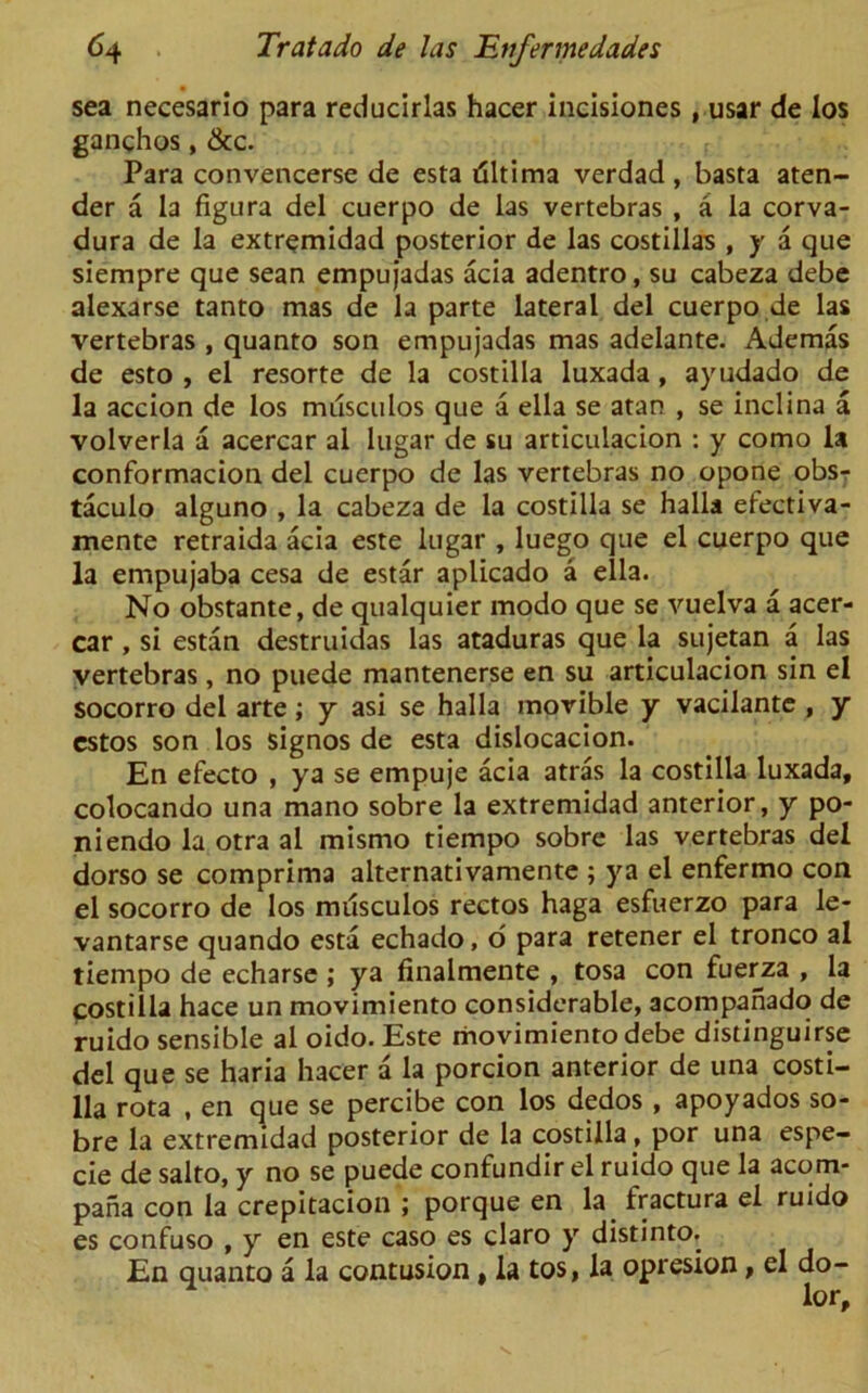 sea necesarlo para reducirlas hacer incisiones , usar de los ganghos, &c. Para convencerse de esta riltima verdad , basta aten- der a la figura del cuerpo de las vertebras , a la corva- dura de la extremidad posterior de las costillas , y a que siempre que sean empujadas acia adentro, su cabeza debe alexarse tanto mas de la parte lateral del cuerpo de las vertebras , quanto son empujadas mas adelante. Ademas de esto , el resorte de la costilla luxada, ayudado de la accion de los mdsculos que a ella se atan , se inclina a volverla a acercar al lugar de su articulacion : y como la conformacion del cuerpo de las vertebras no opone obs- taculo alguno , la cabeza de la costilla se halla efectiva- mente retraida acia este lugar , luego que el cuerpo que la empujaba cesa de estar aplicado a ella. No obstante, de qualquier modo que se vuelva a acer- car , si estan destruidas las ataduras que la sujetan a las vertebras, no puede mantenerse en su articulacion sin el socorro del arte; y asi se halla morible y vacilante , y estos son los signos de esta dislocacion. En efecto , ya se empuje acia atras la costilla luxada, colocando una mano sobre la extremidad anterior, y po- niendo la otra al mismo tiempo sobre las vertebras del dorso se comprima alternativamente ; ya el enfermo con el socorro de los musculos rectos haga esfuerzo para le- vantarse quando esta echado, d para retener el tronco al tiempo de echarse ; ya finalmente , tosa con fuerza , la fostilla hace un movimiento considerable, acompanado de ruido sensible al oido. Este movimiento debe distinguirse del que se haria hacer a la porcion anterior de una costi- lla rota , en que se percibe con los dedos, apoyados so- bre la extremidad posterior de la costilla , por una espe- cie de salto, y no se puede confundir el ruido que la acom- pana con la crepitacion ; porque en la fractura el ruido es confuso , y en este caso es claro y distinto. En quanto a la contusion , la tos, la opresion, el do- lor.