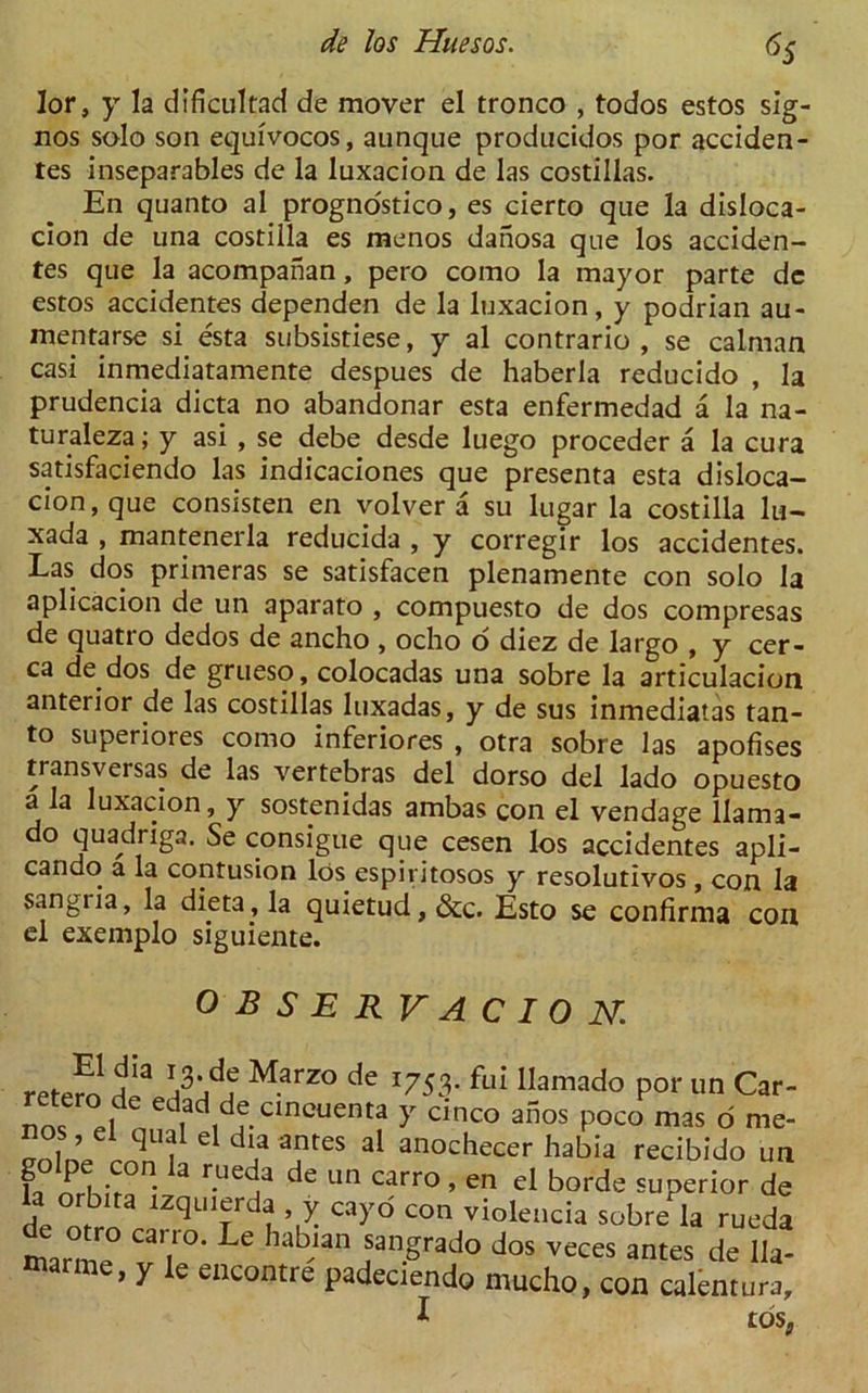 6S lor, y la dificultad de mover el tronco , todos estos sig- nos solo son equivocos, aunque producidos por acciden- tes inseparables de la luxacion de las costillas. En quanto al prognostico, es cierto que la disloca- cion de una costilla es menos danosa que los acciden- tes que la acompanan, pero como la mayor parte dc estos accidentes dependen de la luxacion, y podrian au- mentarse si esta subsistiese, y al contrario , se caiman casi inmediatamente despues de haberla reducido , la prudencia dicta no abandonar esta enfermedad a la na- turaleza; y asi , se debe desde luego proceder a la cura satisfaciendo las indicaciones que presenta esta disloca- cion, que consisten en volver a su lugar la costilla lu- xada , mantenerla reducida , y corregir los accidentes. Las dos primeras se satisfacen plenamente con solo la aplicacion de un aparato , compuesto de dos compresas de quatro dedos de ancho , ocho o diez de largo , y cer- ca de dos de grueso, colocadas una sobre la articulacion anterior de las costillas luxadas, y de sus inmediatas tan- to superiores como inferiores , otra sobre las apofises transversas de las vertebras del dorso del lado opuesto a la luxacion, y sostenidas ambas con el vendage llama- do quadriga. Se consigue que cesen los accidentes apli- cando a la contusion los espiritosos y resolutivos , con la sangria, la dieta, la quietud, &c. Esto se confirma con el exemplo siguiente. OBSERVACIO N. retemH13 Marzo de 1753. f«-ii llamado por un Car- nm ,l Ie |ad,drclncuenta >r cinco af5os poco mas o me- nos el qual el dia antes al anochecer habia recibido un fa nrh.V  3 de Un Carro » en el borde superior de de ntbrn lzquierda y cayo con violencia sobre la rueda marme T\°‘ ^ hab,lan sangrado dos veces antes de 11a- marme, y le encontre padeciendo mucho, con calentura, 1 tos.