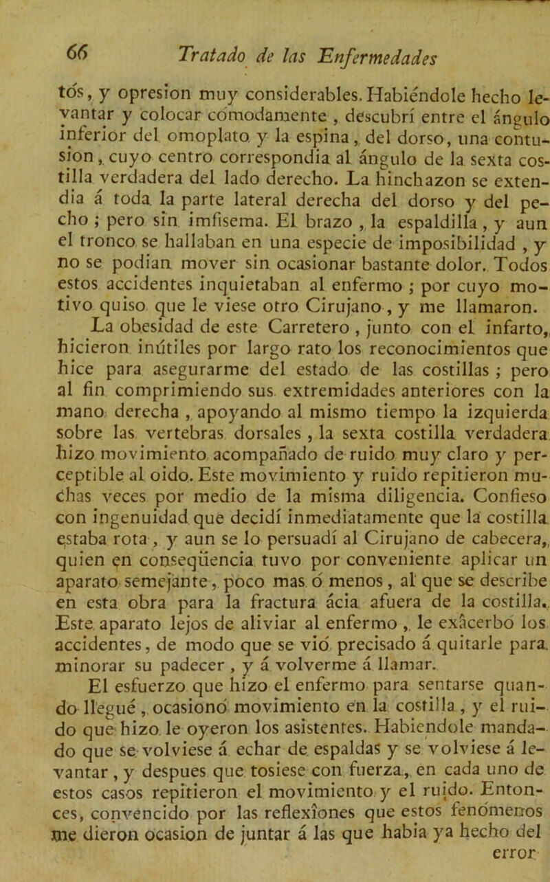 tos, y opresion muy considerables. Habiendole hecho le- vantar y colocar comodamente , descubri entre el angul'o inferior del omoplato y la espina, del dorso, nna contu- sion , cuyo centro correspondia al angulo de la sexta cos- tilla verdadera del lado derecho. La hinckazon se exten- dia a roda. Ia parte lateral derecha del dorso y del pe- cho ; pero sin imfisema. El brazo , la espaldilla , y aun el tronco se hallaban en una especie de imposibilidad , y no se podian mover sin ocasionar bastante dolor. Todos estos accidentes inquietaban al enfermo ; por cuyo mo- tivo quiso que le viese orro Cirujano, y me llamaron. La obesidad de este Carretero , junto con el infarto, hicieron iniltiles por largo rato los reconocimientos que hice para asegurarme del estado de las costillas ; pero al fin comprimiendo sus extremidades anteriores con la mano derecha , apoyando al mismo tiempo la izquierda sobre las vertebras dorsales , la sexta costilla verdadera hizo movimiento acompafiado de ruido muy claro y per- ceptible al oido. Este movimiento y ruido repitieron mu- dhas veces por medio de la misma diligencia. Confieso con ingenuidad que decidi inmediatamente que la costilla e;staba rota , y aun se lo persuadi al Cirujano de cabecera,, quien en conseqiiencia tuvo por conveniente aplicar un aparato semejante, poco mas o menos, al que se describe en esta obra para la fractura acia afuera de la costilla. Este aparato lejos de aliviar al enfermo , le exacerbo los accidentes, de modo que se vio precisado a quitarle para, minorar su padecer , y a volverme a llamar. El esfuerzo que hizo el enfermo para sentarse quan- do llegue , ocasiono movimiento en la costilla , y el rui- do que hizo le oyeron los asistenres. Habiendole manda- do que se volviese a echar de espaldas y se volviese a le- vantar , y despues que tosiese con fuerza.,, en cada uno de estos casos repitieron el movimiento y el ruido. Enton- ces, convencido por las reflexiones que estos fenomerros me dieron ocasion de juntar a las que habia ya hecho del error