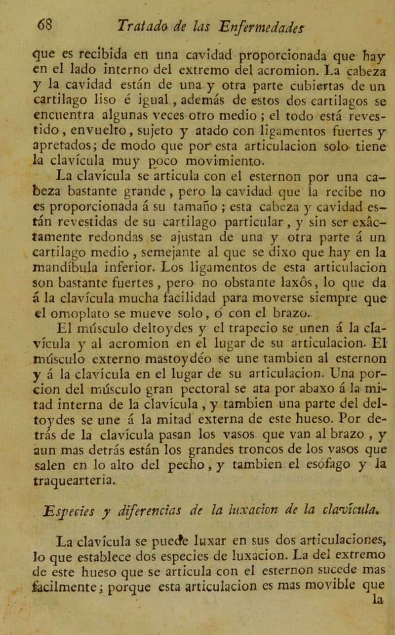 que es recibida en una cavidad proporcionada que hay en el lado interno del extremo del acromion. La cabeza y la cavidad estan de una y otra parte cubiertas de un cartilago liso e igual, ademas de estos dos eartilagos se encuentra algunas veces otro medio ; el todo esta reves- tido , envuelto, sujeto y atado con ligamentos fuertes y apretados; de modo que por esta articulacion solo tiene la clavicula muy poco movimiento. La clavicula se articula con el esternon por una ca- beza bastante grande, pero la cavidad que la recibe no es proporcionada a su tamano ; esta cabeza y cavidad es- tan revestidas de su cartilago particular , y sin ser exac- tamente redondas se ajustan de una y otra parte a un cartilago medio , semejante al que se dixo que hay en la mandibula inferior. Los ligamentos de esta articulacion son bastante fuertes, pero no obstante laxos, lo que da a la clavicula mucha facilidad para moverse siempre que el omoplato se mueve solo, o con el brazo. El miisculo delroydes y el trapecio se unen a la cla- vicula y al acromion en el lugar de su articulacion. El miisculo externo mastoydeo se une tambien al esternon y a la clavicula en el lugar de su articulacion. Una por- cion del musculo gran pectoral se ata por abaxo a la mi- tad interna de la clavicula , y tambien una parte del del- toydes se une a la mitad externa de este hueso. Por de- tras de la clavicula pasan los vasos que van al brazo , y aun mas detras estan los grandes troncos de los vasos que salen en lo alto del pecho, y tambien el esofago y la traquearteria.. Esyeeies y diferentias de la luxation de la cla-vicula. La clavicula se puecfe luxar en sus dos articulaciones, lo que establece dos especies de luxacion. La del extremo de este hueso que se articula con el esternon sucede mas facilmente; porque esta articulacion es mas movible que la