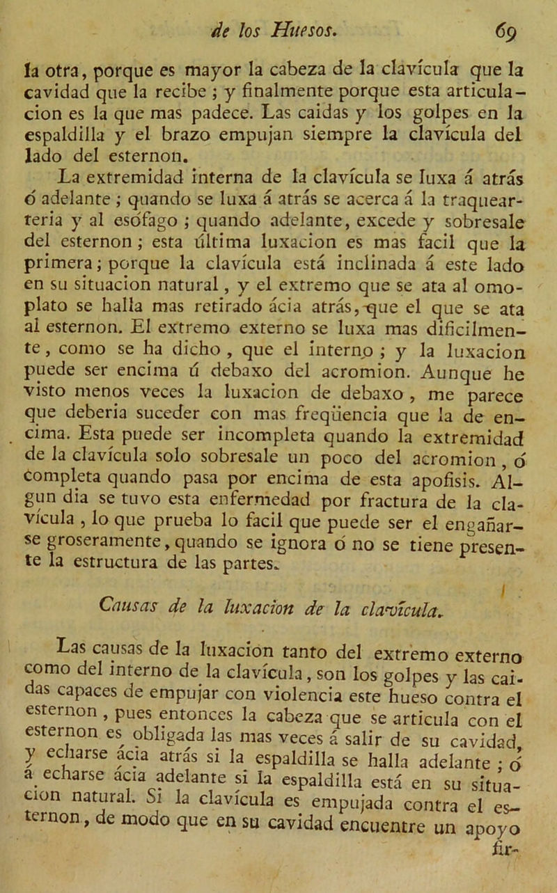 h otra, porque es mayor la cabeza de la clavicula que la cavidad que la recibe ; y finalmente porque esta articula- cion es la que mas padece. Las caidas y los golpes en la espaldilla y el brazo empujan siempre la clavicula del lado del esternon. La extremidad interna de la clavicula se Iuxa a atras o adelante ; quando se luxa a atras se acerca a la traquear- teria y al esofago ; quando adelante, excede y sobresale del esternon; esta ultima luxacion es mas facil que la primera; porque la clavicula esta inclinada a este lado en su situacion natural, y el extremo que se ata al omo- plato se halla mas retirado acia atras,-que el que se ata al esternon. El extremo externo se luxa mas dificilmen- te, como se ha dicho , que el interno ; y la luxacion puede ser encima u debaxo del acromion. Aunque he visto menos veces la luxacion de debaxo , me parece que deberia suceder con mas freqiiencia que la de en- cima. Esta puede ser incompleta quando la extremidad de la clavicula solo sobresale un poco del acromion , o Completa quando pasa por encima de esta apofisis. Al- gun dia se tuvo esta enfermedad por fractura de la cla- vicula , lo que prueba lo facil que puede ser el enganar- se groserainente, quando se ignora d no se tiene presen- te la estructura de las partes. Cans as de la luxacion de la claailcula. Las causas de la luxacion tanto del extremo externo como del interno de la clavicula, son los golpes y las cai- aas capaces de empujar con violencia este hueso contra el esternon , pues entonces la cabeza que se articula con el esternon es obligada las mas veces a salir de su cavidad y echarse acia atras si la espaldilla se halla adelante ; o’ a echarse acia adelante si la espaldilla esta en su situa- tion natural. Si la clavicula es empujada contra el es- ternon, de modo que en su cavidad encuentre un apoyo hr-