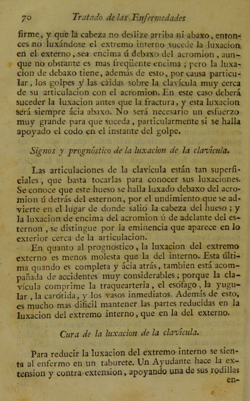firme, y que la cabeza no deslize arrlba ni abaxo, enton- ces no luxandose el extremo interno sucede la luxacion en el externo, sea encima u debaxo del acromion , aun- que no obstante es mas freqiiente encima ; pero la luxa- cion de debaxo tiene, ademas de esto, por causa particu- lar , los golpes y las caidas sobre la clavicula muy cerca de su articulacion con el acromion. En este caso debera suceder la luxacion antes que la fractura, y esta luxacion sera siempre acia abaxo. No sera necesaric un esfuerzo muy grande para que suceda , particularmente si se halla apoyado el codo en el instante del golpe. Signos y jprognustico de la luxacion de la clavicula. Las articulaciones de la clavicula estan tan superfi- ciales , que basta tocarlas para conocer sus luxaciones. Se conoce que este hueso se halla luxado debaxo del acro- mion u detras del esternon, por el undimiento que se ad- vierte en el lugar de donde salio la cabeza del hueso ; y la luxacion de encima del acromion u de adelante del es- ternon , se distingue por la eminencia que aparece en lo exterior cerca de la articulacion. En quanto al prognostico, la luxacion del extremo externo es menos molesta que la del interno. Esta ulti- ma quando es completa y acia atras, tambien esta acom- panada de accidentes muy considerables; porque la cla- vicula comprime la traquearteria, el esdfago, la yugu- lar , la carotida, y los vasos inmediatos. Ademas de esto, es mucho mas dificil mantener las partes reducidas en la luxacion del extremo interno, que en la del externo. Cura de la luxacion de la clavicula. Para reducir la luxacion del extremo interno se sien- ta al enfermo en un taburete. Un Ayudante hace la ex- tension y contra-extension, apoyando una de sus rodillas J en-