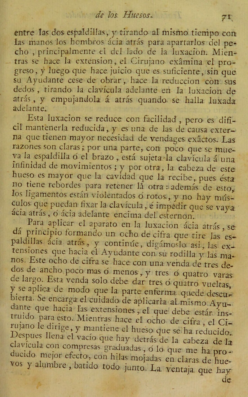 7 r entre las dos espaldillas, y tirando al mismo tiempo con las manos los bcmbros acia arras para aparrarlos del pe- cho , principalmenre el del lado de la luxacion. Mien- tras se hace la extension, el Cirujano examina el pro- greso, y luego que hace juicio que es suficiente, sin que su Ayudante cese de obrar, hace la reduccion con sus dedos , tirando la clavicula adelante en la luxacion de atras , y empujandola a atras quando. se halla luxada. adelante.. Esta luxacion se reduce con facilidad , pero es difi- cil mantenerla reducida , y es una de las de causa exter- na que tienen mayor necesidad de vendages exactos. Las razones son claras;; por una parte, con poco que se mue- ya la espaldilla o el brazo , esta sujetada clavicula a una mfinidad de movimientos; y por otra, la cabeza de este hueso es mayor que la cavidad que la recibe, pues esta no tiene rebordes para retener \h otra^ademas de esto, los ligamentos estan violentados o rotos., y no hay mils- culos que puedan fixar la clavicula, e impedir que se vaya: acia atras, o acia adelante encitna del esternon. Para yplicar el aparato en la luxacion acia atras, se da pnncjpio formando un ocho de cifra que tire las es- paldillas acia atras, y continue, digamoslo. asi,las ex- tensiones que hacia el Ayudante con su rodiila y las ma- nos Este ocho de cifra se hace con una venda de tres de- dos de ancho poco mas d menos, y tres d quatro varas de laigo. Esta venda solo debe dar tres o quatro vuekas y se a plica de modo que la parte enferma quede descu^ b.erta. Se encarga el cuidado.de aplicarla al mismo Ayu- dante que hacia las extensions, el que debe estar ins mddo para esto.. Mientras hace el ocfio de df« cl CU nijano le dmge y mantiene el hueso que se ha reducido Deques lien* el vadoque hay detrastde la cabeza de £ c av.cula con compresas graduadas , o lo que me ha pro- duc.do mejor efecto, con hilas mojadas en claras de hue vos y alumbre. batido todo junto' La. yent^ que de