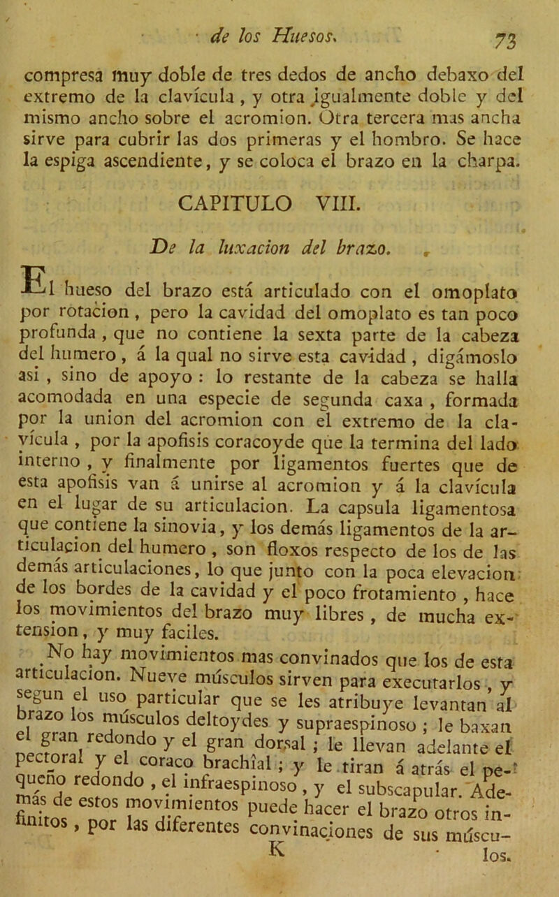 compresa muy doble de tres dedos de ancho debaxo del extremo de la clavicula , y otra igualmente doble y del mismo ancho sobre el acromion. Otra tercera mas ancha sirve para cubrir las dos primeras y el hombro. Se hace la espiga ascendiente, y se coloca el brazo en la charpa. CAPITULO VIII. De la luxation del brazo. r El hueso del brazo esta articulado con el omoplato por rotacion , pero la cavidad del omoplato es tan poco profunda , que no contiene la sexta parte de la cabeza del humero , a la qual no sirve esta cavidad , digamoslo asi , sino de apoyo : lo restante de la cabeza se halla acomodada en una especie de segunda caxa , formada por la union del acromion con el extremo de la cla- vicula , por la apofisis coracoyde que la termina del lado interno , v finalmente por ligamentos fuertes que de esta apofisis van a unirse al acromion y a la clavicula en el lugar de su articulacion. La capsula ligamentosa que contiene la sinovia, y los demas ligamentos de la ar- ticulacion del humero , son floxos respecto de los de las demas articulaciones, lo que junto con la poca elevacion de los bordes de la cavidad y el poco frotamiento , hace los movimientos del brazo muy libres , de mucha ex- tension , y muy faciles. . niovimientos mas convinados que los de esta articulacion. Nueve mdsculos sirven para executarlos y segun el uso particular que se les atribuye levantan al ^US^ulos c!elt°ydes y supraespinoso ; le baxan e gran redondo y el gran dorsal; le llevan adelante el pectoral y el coraco brachial ; y le tiran a atras el pe-* mTsnH«-rpedr°nd0 ’ ® '.ntraesPill0S0.5' el subscapular. Ade- Wde est05 —WnWS Puede hacer d brazo otros in- fitutos, por las diferentes convinac.iones de sus muscu- K • los.
