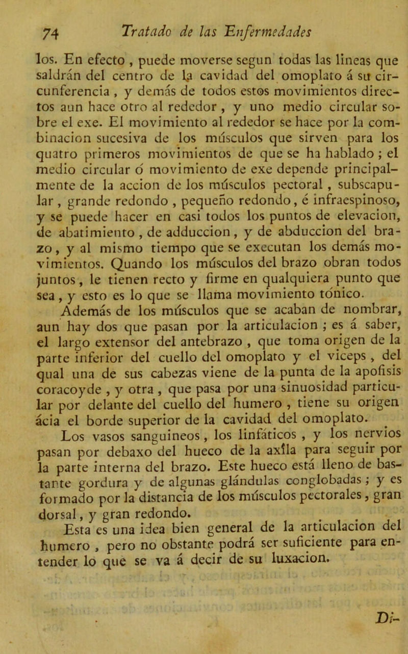 los. En efecto , puede moverse segun todas las lineas que saldran del centro de la cavidad del omoplato a sit cir- cunferencia , y demas de todos estos movimientos direc- tos aun hace otro al rededor , y uno medio circular so- bre el exe. El movimiento al rededor se hace por la com- binacion sucesiva de los musculos que sirven para los quatro primeros movimientos de que se ha hablado ; el medio circular o movimiento de exe depende principal- mente de la accion de los musculos pectoral , subscapu- lar , grande redondo , pequeno redondo, e infraespinoso, y se puede hacer en casi todos los puntos de elevacion, de abatimiento , de adduccion , y de abduccion del bra- zo, y al mismo tiempo que se executan los demas mo- vimientos. Quando los musculos del brazo obran todos juntos, le tienen recto y firrne en qualquiera punto que sea , y esto es lo que se llama movimiento tonico. Ademas de los milsculos que se acaban de nombrar, aun hay dos que pasan por la articulacion ; es a saber, el largo extensor del antebrazo , que toma origen de la parte inferior del cuello del omoplato y el viceps , del qual una de sus cabezas viene de la punta de la apofisis coracoyde , y otra , que pasa por una sinuosidad particu- lar por delante del cuello del humero , tiene su origen acia el borde superior de la cavidad del omoplato. Los vasos sanguineos, los linfaticos , y los nervios pasan por debaxo del hueco de la axila para seguir por la parte interna del brazo. Este hueco esta lleno de bas- tante gordura y de algunas glandulas conglobadas ; y es formado por la distancia de los musculos pectorales, gran dorsal, y gran redondo. Esta es una idea bien general de la articulacion del humero , pero no obstante podra set suficiente para en- tender lo que se va a decir de su luxacion. D/-