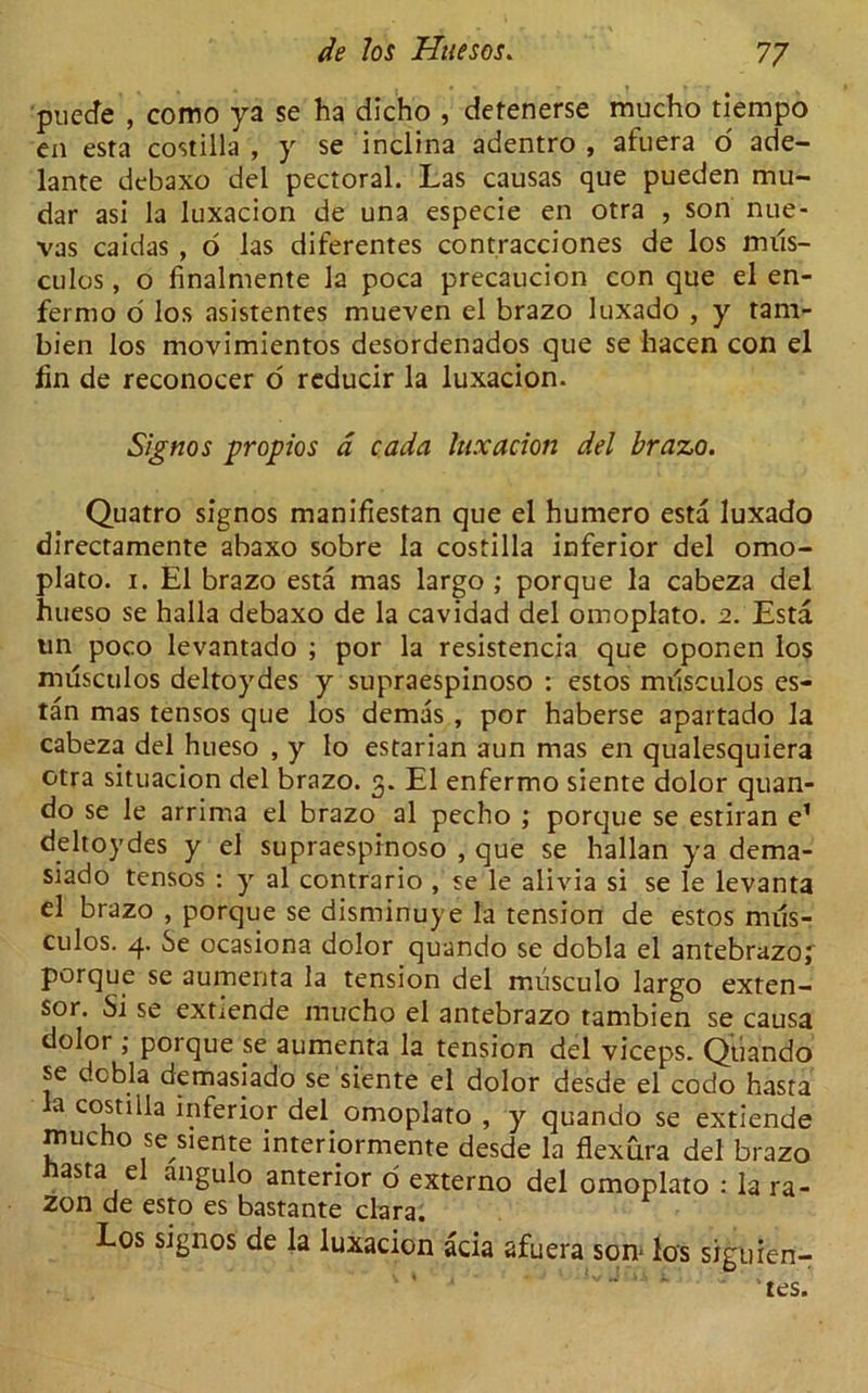 puecfe , como ya se ha dicho , detenerse mucho tiempo en esta costilla , y se inclina adentro , afuera o ade- lante debaxo del pectoral. Las causas que pueden mu- dar asi la luxacion de una especie en otra , son nue- vas caidas , o las diferentes contracciones de los mus- culos, o finalmente la poca precaucion con que el en- fernio o los asistentes mueven el brazo luxado , y tam- bien los movimientos desordenados que se hacen con el fin de reconocer o reducir la luxacion. Signos propios a cada luxacion del brazo. Quatro signos manifiestan que el humero esta luxado directamente abaxo sobre la costilla inferior del omo- plato. i. El brazo esta mas largo ; porque la cabeza del hueso se halla debaxo de la cavidad del omoplato. 2. Esta un poco levantado ; por la resistencia que oponen los musculos deltoydes y supraespinoso : estos musculos es- tan mas tensos que los demas , por haberse apartado la cabeza del hueso , y lo estarian aun mas en qualesquiera otra situacion del brazo. 3. El enfermo siente dolor quan- do se le arrima el brazo al pecho ; porque se estiran e1 deltoydes y el supraespinoso , que se hallan ya dema- siado tensos : y al contrario , se le alivia si se le levanta el brazo , porque se disminuye la tension de estos mus- culos. 4. Se ocasiona dolor quando se dobla el antebrazoj porque se aumenta la tension del miisculo largo exten- sor. Si se extiende mucho el antebrazo tambien se causa dolor ; poique se aumenta la tension del viceps. Quando se dcbla demasiado se siente el dolor desde el codo hasta a costilla inferior del omoplato , y quando se extiende mucho se siente interiormente desde la flexura del brazo hasta el angulo anterior o externo del omoplato : la ra- zon de esto es bastante clara. Los signos de la luxacion ada afuera son* los siguien- ' tes.