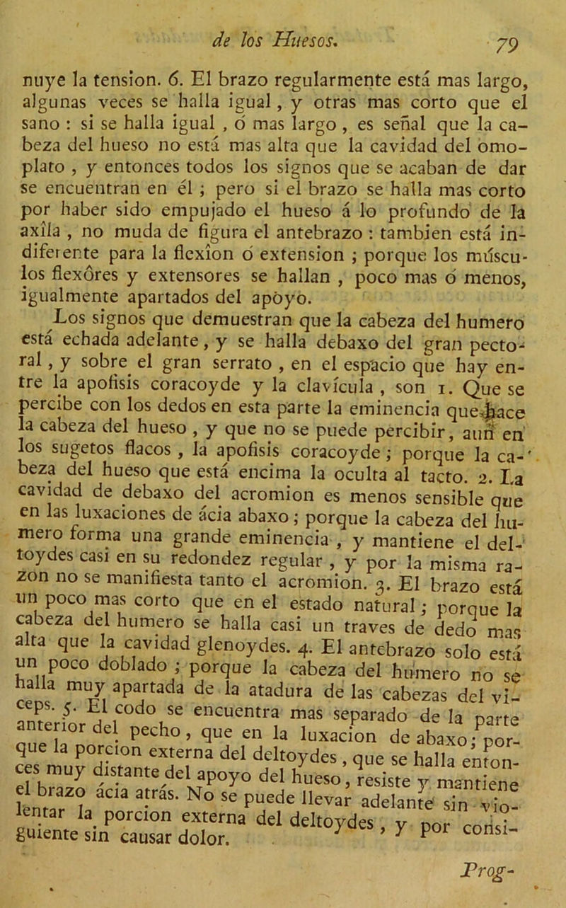 miye la tension. 6. El brazo regularmente esta mas largo, algunas veces se halla igual, y otras mas corto que el sano : si se halla igual , o mas largo, es serial que la ca- beza del hueso no esta mas alfa que la cavidad del omo- plato , y entonces todos los signos que se acaban de dar se encuentran en el ; pero si el brazo se halla mas corto por haber sido empujado el hueso a lo profundo de la axila , no muda de figura el antebrazo : tambien esta in- diferente para la flexion o extension ; porque los muscu- los flexores y extensores se hallan , poco mas d menos, igualmente apartados del apoyo. Los signos que demuestran que la cabeza del humero esta echada adelante, y se halla debaxo del gran pecto- ral , y sobre^ el gran serrato , en el esp'acio que hay en- tre la apofisis coracoyde y la clavfcula , son i. Que se percibe con los dedos en esta parte la eminencia quej^ace la cabeza del hueso , y que no se puede percibir, ami en los sugetos flacos , la apofisis coracoyde; porque la ca-' beza del hueso que esta encima la oculta al tacto. 2. I,a cavidad de debaxo del acromion es menos sensible que en las luxaciones de acia abaxo; porque la cabeza del lm- mero forma una grande eminencia , y mantiene el del- toydes cast en su redondez regular , y por la misma ra- zon no se mamfiesta tanto el acromion. 3. El brazo esta nn poco mas corto que en el estado natural; porque la cabeza del humero se halla casi un traves de dedc> m.r alta que la cavidad glenoydes. 4. El antebrazo solo esta un poco doblado ; porque la cabeza del humero no se renf apa.rtada de la atadura de las cabezas del vi- interinr h codo se encuentra mas separado de la parte anterior del pecho , que en la luxacion de abaxo - nor- dd <!f1f01?rdes ' 1ue se emon- ces muy distantedel apoyo del hueso, resiste y mantiene lcnLT°\ a-raS‘ N° SC pU6de Ilevar adelan^ sin • lentar la porcion externa del deltoydes , y por guiente sin causar dolor. ; > 7 por •VIO- consi- JProg-