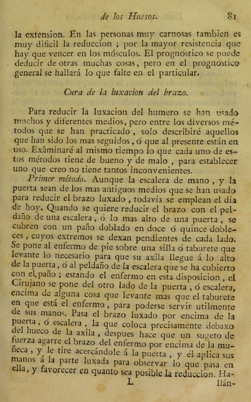 la extension. En las personas muy carnosas tambien es muy dificil la reduccion ; por la mayor resistencia que hay que veneer en los musculos. El progno'stico se puede deducir de otras muchas cosas, pero en el prognostico general se hallara lo que falte en el particular. Cura de la luxation del brazo. Para reducir la luxacion del huinero se han usado muchos y diterentes medios, pero entre los diversos me- todos que se han practicado , solo describire aquellos que han sido los mas seguidos , o que al presente estan en uso. Examinare al mismo tiempo lo que cada uno de es- tos metodos tiene de bueno y de malo , para establecer uno que creo no tiene tantos inconvenientes. Primer metodo. Aunque la escalera de mano , y la puerta sean de los mas antiguos medios que se han usado para reducir el brazo luxado , todavia se emplean el dia dejioy. Quando se quiere reducir el brazo con el pel- daho de una escalera , 6 lo mas alto de una puerta , se cubren con un pano doblado en doce o quince doble- ces, cuyos extremos se dexan pendientes de cada lado. Se pone al enfermo de pie sobre una silla o taburete que levante lo necesario para que su axila llegue a lo alto de la puerta, o al peldano de la escalera que se ha cubierto con el. pano ; estando el enfermo en esta disposicion , el Cirujano se pone del otro lado de la puerta , o escalera, encima ue alguna cosa que levante mas que el taburete en que esta el enfermo , para poderse servir utilmente e sus manos. Pasa el brazo luxado por encima de la puerta, o escalera , la que coloca precisamente debaxo e meco e la axila , despues hace que un sugeto de fuerza agarre el brazo del enfermo por encima de h mu- neca , y le tire acercandole a la puerta , y el aplica sus Sla t f 3 P3rte UXada p3ra observar lo que pasa en elia, y favorecer en quanto sea posible la reduccion. Ha- E lian-