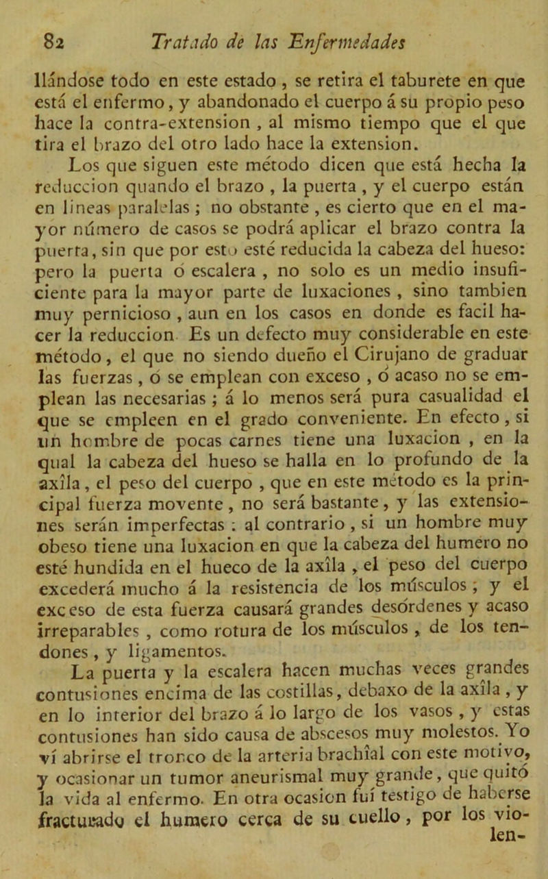 llandose todo en este estado , se retira el taburete en que esta el enferino, y abandonado el cuerpo a su propio peso hace la contra-extension , al mismo tiempo que el que lira el brazo del otro lado hace la extension. Los que siguen este metodo dicen que esta hecha la reduction quando el brazo , la puerta , y el cuerpo estan en lineas paralelas ; no obstante , es cierto que en el ma- yor nilmero de casos se podra aplicar el brazo contra la puerta, sin que por esto este reducida la cabeza del hueso: pero la puerta 6 escalera , no solo es un medio insufi- ciente para la mayor parte de luxaciones , sino tambien muy pernicioso , aun en los casos en donde es facil ha- cer la reduccion Es un defecto muy considerable en este metodo, el que no siendo dueno el Cirujano de graduar las fuerzas, b se emplean con exceso , o acaso no se em- plean las necesarias ; a lo menos sera pura casualidad el que se cmpleen en el grado conveniente. En efecto, si un hombre de pocas carnes tiene una luxacion , en la qual la cabeza del hueso se halla en lo profundo de la axila, el peso del cuerpo , que en este metodo es la prin- cipal fuerza movente , no sera bastante, y las extensio- ns seran imperfectas ; al contrario , si un hombre muy obeso tiene una luxacion en que la cabeza del humero no este hundida en el hueco de la axila , el peso del cuerpo excedera mucho a la resistencia de los musculos ; y el exceso de esta fuerza causara grandes desordenes y acaso irreparables , como rotura de los musculos , de los ten- dones , y ligamentos. La puerta y la escalera hacen muchas veces grandes contusiones encima de las costillas, debaxo de la axila , y en lo inrerior del brazo a lo largo de los vasos , y cstas contusiones han sido causa de abscesos muy molestos. Yo vi abrirse el trorco de la arteria brachial con este motivo, y ocasionar un tumor aneurismal muy grande, que Quito la vida al enfermo- En otra ocasicn fui testigo de haberse fractueado ei huraero cerca de su cuello, por los vio- len-