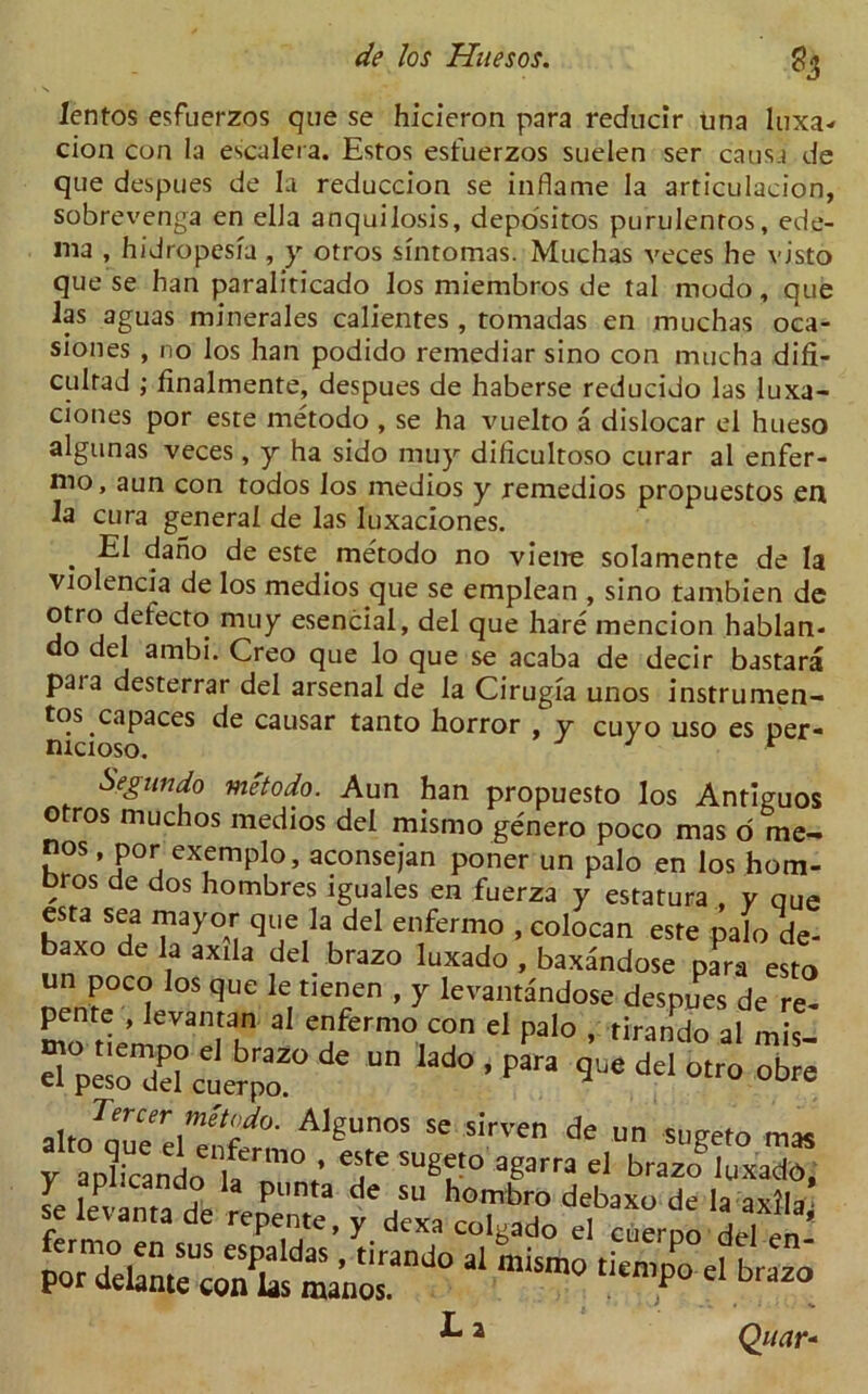 % lentos esfuerzos que se hicieron para reducir una luxa- cion con la escalera. Estos esfuerzos suelen ser causa de que despues de la reduccion se inflame la articulacion, sobrevenga en ella anquilosis, depo'sitos purulentos, ede- ma , hidropesia , y otros sintomas. Muchas veces he visto que se han paraliticado los miembros de tal modo, que las aguas minerales calientes , tomadas en muchas oca- siones , no los han podido remediar sino con mucha difi- culrad ; finalmente, despues de haberse reducido las luxa- ciones por esre metodo , se ha vuelto a dislocar el hueso algunas veces, y ha sido muy diticultoso curar al enfer- mo, aun con todos los medios y remedios propuestos en la cura general de las luxaciones. . dano de este metodo no vieire solamente de la violencia de los medios que se emplean , sino tambien de otro defecto muy esencial, del que hare mencion hablan- o del ambi. Creo que lo que se acaba de decir bastara paia desterrar del arsenal de la Cirugia unos instrumen- t's ^capaces de causar tanto horror , y cuyo uso es per- nicioso. J r Segundo metodo. Aun han propuesto los Antiguos otros muchos medios del mismo genero poco mas o me- nos, por exemplo, aconsejan poner un palo en los hom- bros de dos hombres iguales en fuerza y estatura , v que esta sea mayor que la del enfermo , colocan este palo de- baxo de la axila del brazo luxado , baxandose para esto nen^°C(! °$ qUC le.tlen/n ’ 7 kvantandose despues de re- pente , Jevantan al enfermo con el palo , tirando al mis de un lado ’para gue del *\tJenrCerA1£unos se sirven de un sugeto mas y a„l“ceando'iaerm°; T su^‘° afS3rra brazogIuxatfo, ^ 2 Qiiar-