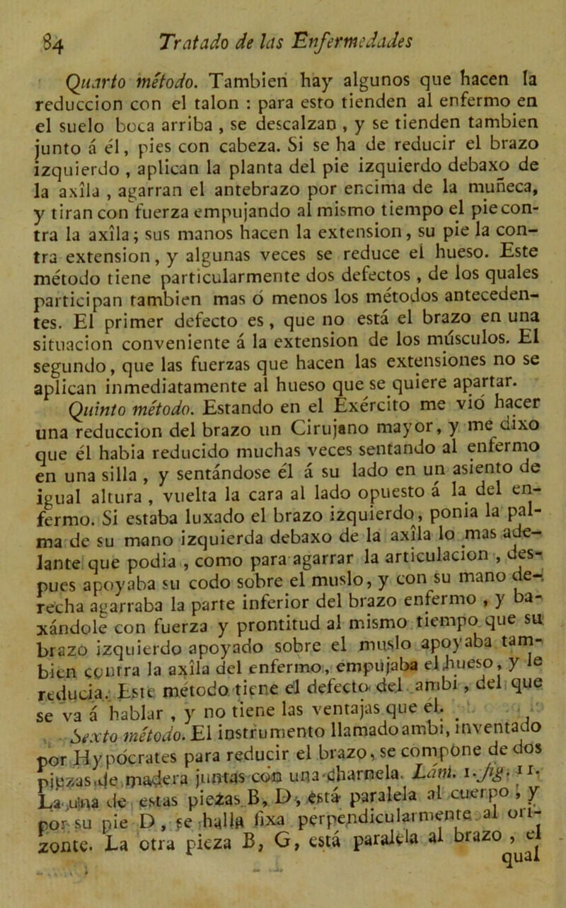 Quarto metodo. Tambien hay algunos que hacen la reduccion con el talon : para esto tienden al enfermo en el suelo boca arriba , se descalzan , y se tienden tambien junto a el, pies con cabeza. Si se ha de reducir el brazo izquierdo , aplican la planta del pie izquierdo debaxo de la axila , agarran el antebrazo por encima de la muneca, y tiran con fuerza empujando al mismo tiempo el pie con- tra la axila; sus manos hacen la extension, su pie la con- tra extension, y algunas veces se reduce ei hueso. Este metodo tiene particularmente dos defectos , de los quales partioipan tambien mas o menos los metodos anteceden- tes. El primer defecto es, que no esta el brazo en una situacion conveniente a la extension de los musculos. El segundo, que las fuerzas que hacen las extensiones no se aplican inmediatamente al hueso que se quiere apartar. Quinto metodo. Estando en el Exercito me vio hacer una reduccion del brazo un Cirujano mayor, y me dixo que el habia reducido muchas veces sentando al eniermo en una silla , y sentandose el a su lado en un asiento de igual altura , vuelta la cara al lado opuesto a la del en- fermo. Si estaba luxado el brazo izquierdo, ponia la pal- ma de su mano izquierda debaxo de la axila lo rnas ade- lante que podia , como para agarrar la articulacion , des- pues apoyaba su codo sobre el muslo, y con su mano de-. recha agarraba la parte inferior del brazo enfermo , y a xandole con fuerza y prontitud al mismo tiempo que su brazo izquierdo apoyado sobre el muslo apoyaba tam- bien cpmra la axila del enfermo, empujaba el hueso, y ie reducia. Este metodo tiene el defecto del ambi, del que se va a hablar , y no tiene las ventajas que el, _ Sexto metodo. Ei instrument llamadoambi, mventacto por Hy pocrates para reducir el brazo, se compone dee os pjezas.de mad era juntas con una-eharnela Ldm. 1 r' La .uina de estas pieias B, D, est4 paralela al cuerpo , y pousu pie D, se haUn hxa perpendiculaimente al 011- zonte. Ea ctra picza B, G, esta paralela al brazo , e