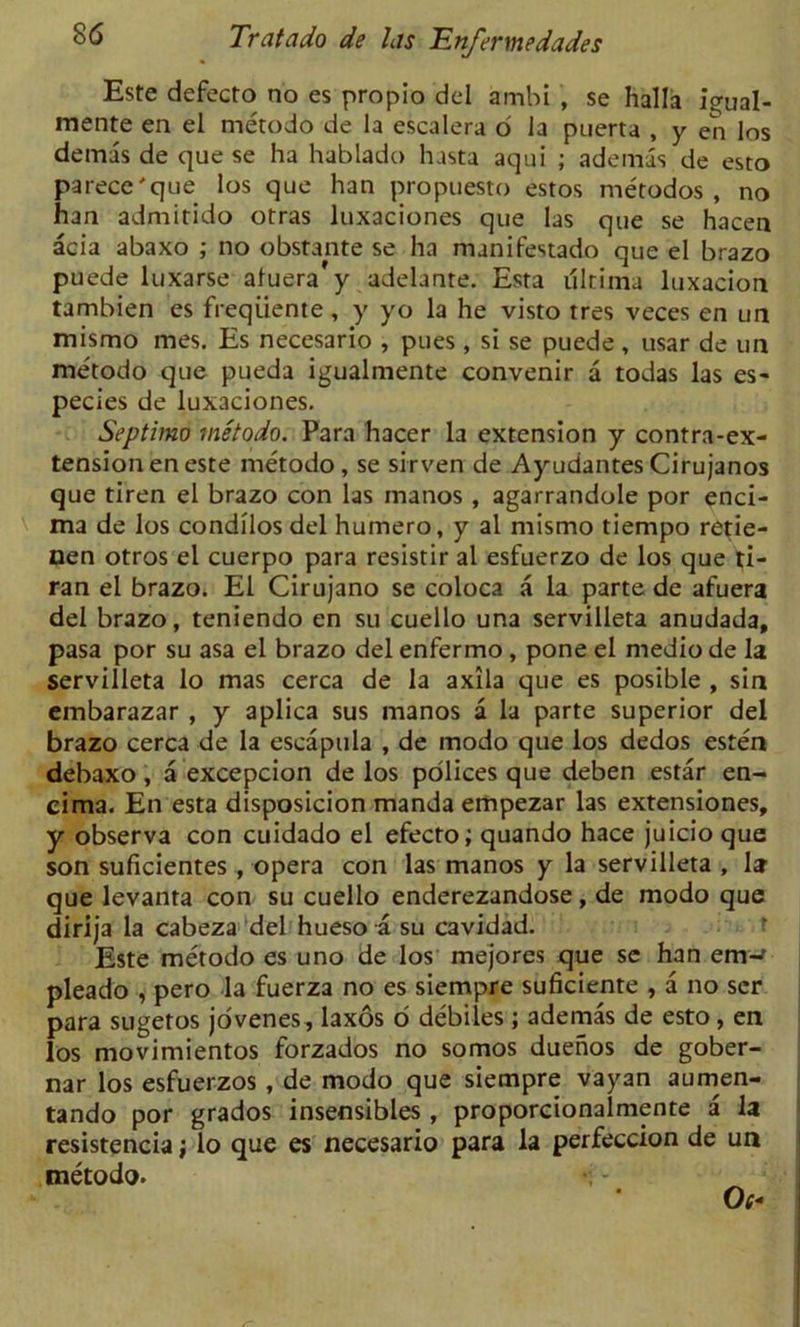 Este defecto no es propio del ambi , se halla igual- mente en el metodo de la escalera o' la puerta , y en los demas de que se ha hablado hasta aqui ; ademas de esto parece'que los que han propuesto estos nietodos , no han admitido otras luxaciones que las que se hacen acia abaxo ; no obstante se ha manifestado que el brazo puede luxarse aluera y adelante. Esta ultima luxacion tambien es freqiiente, y yo la he visto tres veces en un mismo mes. Es necesario , pues , si se puede , usar de un metodo que pueda igualmente convenir a todas las es- pecies de luxaciones. Septimo metodo. Para hacer la extension y contra-ex- tension en este metodo, se sirven de Ayudantes Cirujanos que tiren el brazo con las inanos , agarrandole por enci- ma de los condilos del humero, y al mismo tiempo retie- nen otros el cuerpo para resistir al esfuerzo de los que ti- ran el brazo. El Cirujano se coloca a la parte de afuera del brazo, teniendo en su cuello una servilleta anudada, pasa por su asa el brazo del enfermo, pone el medio de la servilleta lo mas cerca de la axila que es posible , sin embarazar , y aplica sus manos a la parte superior del brazo cerca de la escapula , de modo que los dedos esten debaxo, a excepcion de los polices que deben estar en- cima. En esta disposicion manda empezar las extensiones, y observa con cuidado el efecto; quando hace juicio que son suficientes , opera con las manos y la servilleta , 1* que levanta con su cuello enderezandose, de modo que dirija la cabeza del hueso a su cavidad. Este metodo es uno de los mejores que se han enw pleado , pero la fuerza no es siempre suficiente , a no ser para sugetos jovenes, laxos 6 debiles; ademas de esto, en los movimientos forzados no somos duenos de gober- nar los esfuerzos , de modo que siempre vayan aumen- tando por grados insensibles, proporcionalmente a la resistencia; lo que es necesario para la perfeccion de un metodo. 0(*