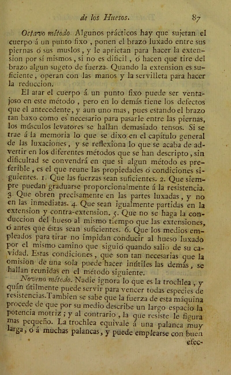 Octavo metodoAlgunos practicos hay que sultan el cuerpo a un punto fixo , ponen el brazo luxado entre sus piernas o sus muslos, y le aprietan para hacer la exten- sion por si mismos , si no es dificil , o hacen que tire del brazo algun sugeto de fuerza. Quando la extension es su- ficiente, operan con las manos y la servilleta para hacer la reduccion. El afar el cuerpo a un punto fixo puede ser venta- joso en este metodo , pero en lo demas tiene los defectos que el antecedent^, y aun uno mas, pues estandoel brazo tan baxo como es necesario para pasarle entre las piernas, los musculos levatores se hallan demasiado tensos. Si se trae a la memoria lo que se dixo en el capitulo general de las luxaciones, y se reflexiona lo que se acaba de ad- vertir en los diferentes metodos que se han descripto , sin dificultad se convendra en que si algun metodo es pre- ferable , es el que reune las propiedades o condiciones si- guientes. i. Que las fuerzas sean suficientes. 2. Que siem- pre puedan graduarse proporcionalmente a la resistencia. 3 Que obren precisamente en las partes luxadas , y no en las in media tas. 4. Que sean igualmente partidas en la extension y contra-extension. 5. Que no se haga la con- duccion del hueso al mismo tiempo que las extensiones, o antes que estas sean suficientes. 6. Que los medios em- pleados para tirar no impidan conducir al hueso luxado por el mismo camino que siguio quando salio de su ca- ■vjdad. Estas condiciones, que son tan necesarias que la omision de una sola puede hacer iniltiles las demas, se nallan reunidas en el metodo siguiente. 'JSo'veno metodo. Nadie ignora lo que es la trochlea , y quan utilmente puede servir para veneer todas especies de resistencias.Tambien se sabe que la fuerza de esta maquina procede de que por su medio describe un largo espacio la potencia motriz ; y al contrario , la que resiste le figura mas pequeno. La trochlea equivale a una palanca muy «rga3 o a muchas palancas, y puede emplearse con buen